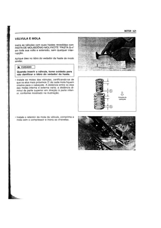 VALVULA E MOLA
Insira as valvulas com suas hastes revestidas com
PASTA DE MOLlBDENIO MOLYKOTE "PASTA G-n"
em toda sua volta e extensao. sem qualquer inter-
rupgao.
Aplique 61eo no labio do vedador da haste de modo
similar.
IA CUIDADO
Quando inserir a valvula, tome cuidado para
nao danificar 0 labio do vedador da haste.
• Instale as molas das valvulas, certificando-se de
que os elos mais pr6ximos CD de cada mola fiquem
virados para 0 cabeyote. A distancia entre os elos
das molas interna e externa varia: a distancia di-
minui da parte superior em direyao a parte inferi-
or, conforme mostrado na ilustragao.
• Instale 0 retentor da mola da valvula, comprima a
mola com 0 compressor e insira as chavetas.
MOTOR 3-21
Dire~aodo
cabe~ote
 