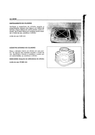3-22 MOTOR
EMPENAMENTO DO CILlNDRO
Verifique a superficie do cilindro quanto a
empenamento, usando uma regua e um calibre de
laminas. Faga a leitura em varios pontos, como in-
dicado. Se a maior leitura em qualquer ponto exce-
der 0 limite de uso, substitua 0 cilindro.
Limite de uso: 0,05 mm
DIAMETRO INTERNO DO CILINDRO
Meya 0 diametro interno do cilindro em seis pon-
tos. Se alguma das medidas exceder 0 limite de
uso, desmonte~o cilindro e substitua 0 pistao por
um sobremedida, o.u substitua 0 cilindro.
09900-20508: Conjunto de calibradores do cilindro
Limite de uso: 57,085 mm
 