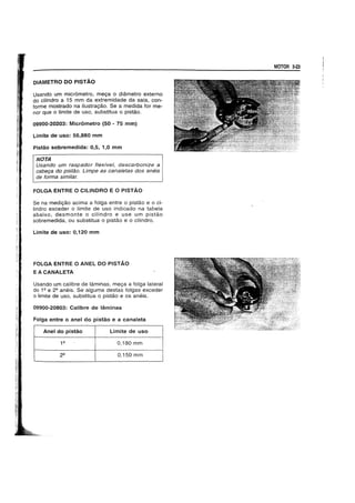 DIAMETRO DO PISTAO
Usando um micrometro, me9a 0 diametro externo
do cilindro a 15 mm da extremidade da saia, con-
forme mostrado na ilustra9ao. Se a medida for me-
nor que 0 limite de usc, substitua 0 pistao.
09900-20203: Micrometro (50 - 75 mm)
Limite de uso: 56,880 mm
Pistao sobremedida: 0,5, 1,0 mm
NOTA
Usando um raspador flexfveI, descarbonize a
cabe9a do pistao. Limpe as canaletas dos aneis
de forma similar.
FOLGA ENTRE 0 CILINDRO E 0 PISTAO
Se na medi9ao aeima a folga entre 0 pistao e 0 ci-
lindro exceder 0 limite de uso indicado na tabela
abaixo, desmonte 0 cilindro e use um pistao
sobremedida, ou substitua 0 pistao e 0 eilindro.
Limite de uso: 0,120 mm
FOLGA ENTRE 0 ANEL DO PISTA.O
EACANALETA
Usando um calibre de laminas, meya a folga lateral
do 1Q e 22 aneis. Se alguma destas tolgas exceder
o limite de usc, substitua 0 pistao e os aneis.
09900-20803: Calibre de laminas
Folga entre 0 anel do pistao e a canaleta
Anel do pisUio Limite de uso
0,180 mm
0,150 mm
MOTOR 3-23
 