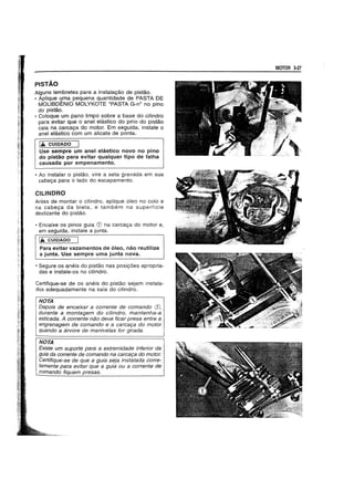 PISTAO
Alguns lembretes para a instala9ao de pistao.
• Aplique uma pequena quantidade de PASTA DE
MOLlBDENIO MOLYKOTE "PASTA G-n" no pino
do pistao.
• Coloque um pano limpo sobre a base do cilindro
para evitar que 0 anel elastico do pino do pistao
caia na carca9a do motor. Em seguida, instale 0
anel elastico com um alicate de ponta.
I.... CUIDADO
Use sempre um anel elastico novo no pino
do pistao para evitar qualquer tipo de falha
causada por empenamento.
• Ao instalar 0 pistao. vire a seta gravada em sua
cabe9a para 0 lado do escapamento.
CILINDRO
Antes de montar 0 cilindro, aplique 61eo no colo e
na cabe9a da biela, e tambem na superficie
deslizante do pistao.
• Encaixe os pinos guia CD na carca9a do motor e,
ern seguida, instale a junta.
1.& CUIDADO
Para evitar vazamentos de 6leo, nao reutilize
a junta. Use sempre uma junta nova.
• Segure os aneis do pistao nas posi90es apropria-
das e instale-os no cilindro.
Certifique-se de os aneis do pistao sejam instala-
dos adequadamente na saia do cilindro.
NOTA
IDepois de encaixar a corrente de comando (j),
durante a montagem do cilindro, mantenha-a
esticada. A corrente nao deve ficar presa entre a
engrenagem de comando e a carca9a do motor
quando a arvore de manive/as for girada.
NOTA
Existe um suporte para a extremidade inferior da
guia da corrente de comando na carca9a do motor.
Certifique-se de que a guia seja instalada corre-
tamente para evitar que a guia ou a corrente de
comando fiquem presas.
MOTOR 3-27
 