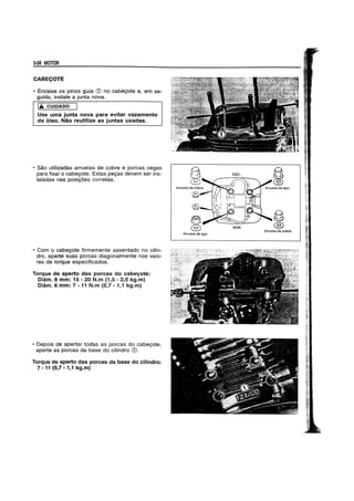 a..28 MOTOR
CABE~OTE
• Encaixe os pinos guia <D no cabegote e, em se-
guida, instale a junta nova.
IA. CUIDADO
Use uma junta nova para evitar vazamento
de 6leo. Nao reutilize as juntas usadas.
• Sao utilizadas arruelas de cobre e porcas cegas
para fixar 0 cabegote. Estas pegas devem ser ins-
taladas nas posig5es corretas.
• Com 0 cabegote firmemente assentado no cilin-
dro, aperte suas porcas diagonalmente nos valo-
res de torque especificados.
Torque de aperto das porcas do cabegote:
Diam. 8 mm: 15 - 20 N.m (1,5 - 2,0 kg.m)
Diam. 6 mm: 7 -11 N.m (0,7 -1,1 kg.m)
• Depois de apertar todas as porcas do cabegote,
aperte as porcas da base do cilindro <D.
Torque de aperto das porcas da base do cilindro:
7 -11 (0,7 - 1,1 kg.m)
ESC.
~
©
®
~
ADM. @)
Arruela de cobre
Arruela de avo
 