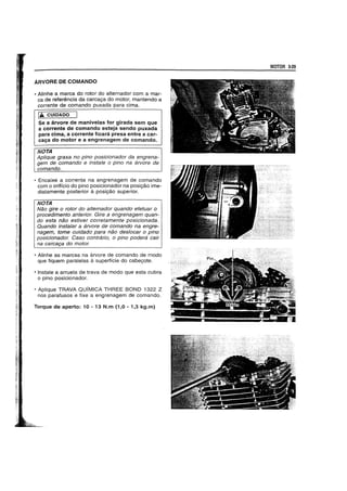 ARVORE DE COMANDO
• Alinhe a marca do rotor do alternador com a mar-
ca de referencia da carcaga do motor, mantendo a
corrente de comando puxada para cima.
IA CUIDADO
Se a arvore de manivelas for girada sem que
a corrente de comando esteja sendo puxada
para cima, a corrente ficara presa entre a car-
caya do motor e a engrenagem de comando.
NOTA
Aplique graxa no pino posicionador da engrena-
gem de comando e instale 0 pino na arvore de
comando.
• Encaixe a corrente na engrenagem de comando
com 0 oriffcio do pino posicionador na posigao ime-
diatamente posterior it posigao superior.
NOTA
Nao gire 0 rotor do alternador quando efetuar 0
procedimento anterior. Gire a engrenagem quan-
do esta nao estiver corretamente posicionada.
Quando insta/ar a arvore de comando na engre-
nagem, tome cuidado para nao des/ocar 0 pino
posicionador. Caso contrario, 0 pino podera cair
na carca9a do motor.
• Alinhe as marcas na arvore de comando de modo
que fiquem paralelas it superffcie do cabegote.
• Instale a arruela de trava de modo que esta cubra
o pino posicionador.
• Aplique TRAVA QUIMICA THREE BOND 1322 Z
nos parafusos e fixe a engrenagem de comando.
Torque de aperto: 10 - 13 N.m (1,0 - 1,3 kg.m)
MOTOR 3-29
 
