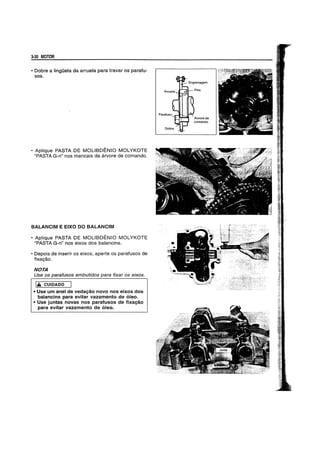 3-30 MOTOR
• Dobre a IingOeta da arruela para travar os parafu-
sos.
• Aplique PASTA DE MOLlBDENIO MOLYKOTE
"PASTA G-n" nos mancais da arvore de comando.
BAlANCIM E EIXO DO BALANCIM
• Aplique PASTA DE MOLlBDENIO MOLYKOTE
"PASTA G-n" nos eixos dos balancins.
• Depois de inserir os eixos, aperte os parafusos de
fixac,;:ao.
NOTA
Use os parafusos embutidos para fixar os eixos.
1,& CUIDADO
• Use urn anel de vedaC;:80 novo nos eixos dos
balancins para evitar vazarnento de 6leo.
• Use juntas novas nos parafusos de fixaC;:80
para evitar vazarnento de 6leo.
 