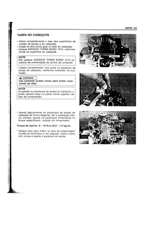 TAMPA DO CABEC;OTE
• Retire completamente 0 61eo das superfIcies de
contato da tampa e do cabegote.
• Instale os dois pinos guia no lado do cabegote.
• Aplique ADESIVO THREE BOND 1215, uniforme-
mente na superffcie do cabegote.
NOTA
Nao ap/ique ADESIVO THREE BOND 1215 na
coberta da extremidade da arvore de comando.
• Instale corretamente uma junta no parafuso da
tampa do cabegote, conforme mostrado na ilus-
tragao.
IA CUIDADO
Use somente juntas novas para evitar vaza-
mento de 6leo.
NOTA
Ao apertar os parafusos da tampa do cabe90te, 0
pistao devera estar no ponto morto superior da
fase de compressao.
• Aperte ligeiramente os parafusos da tampa do
cabegote de forma diagonal. Se a instalagao esti-
ver correta. aperte os parafusos firmemente no
torque especificado, usando um torqufmetro:
Torque de aperto: 9 - 10 N.m (0,9 - 1,0 kg.m)
• Aplique 61eo para motor no eixo da engrenagem
movida do tac6metro e, em seguida, insira-o junto
com a luva e aperte 0 parafuso de ajuste.
MOTOR 3-31
 