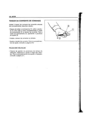 3-32 MOTOR
TENSOR DA CORRENTE DE COMANDO
Instale 0 tensor da corrente de comando atraves
dos procedimentos descritos abaixo.
• Oepois de soltar a contraporca CD. solte 0 parafu-
so (2) uma volta e insira completamente a haste
de acionamento @ no tensor da corrente. Fixe a
haste de acionamento @. apertando 0 parafuso
de ajuste (2).
• Instale 0 tensor da corrente no cilindro.
• Ajuste a tensao da corrente. Para os procedimen-
tos de ajuste. consulte a pagina 2-6.
FOLGA DAS VALVULAS
• Oepois de apertar os parafusos da tampa do
cabeyote. inspecione e ajuste a folga das valvu-
las. Para os procedimentos de ajuste e inspeyao.
consulte a pagina 2-7.
CD
 
