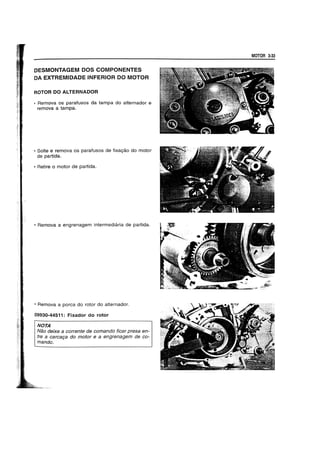 DESMONTAGEM DOS COMPONENTES
DA EXTREMIDADE INFERIOR DO MOTOR
ROTOR DO ALTERNADOR
• Remova os parafusos da tampa do alternador e
remova a tampa.
• Solte e remova os parafusos de fixa~ao do motor
de partida.
• Retire 0 motor de partida.
• Remova a engrenagem intermediaria de partida.
• Remova a porea do rotor do alternador.
09930-44511: Fixador do rotor
NOTA
Nao deixe a corrente de comando ficar presa en-
tre a carca9a do motor e a engrenagem de co-
mando.
MOTOR 3·33
 