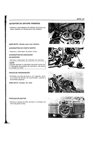 RETENTOR DA ARVORE PRIMARIA
• Rernova 0 anel elastico do retentor da arvore pri-
maria. usando urn alicate para anel elastico.
09900-06107: Alicate para anel elastico
INTERRUPTOR DE PONTO MORTO
• Remova 0 interruptor de ponto morto.
INTERRUPTOR DO INDICADOR
DEMARCHAS
• Remova 0 interruptor do indicador de marchas.
NOTA
Quando remover 0 interruptor de ponto morto (ou
o interruptor de posi9ao de marchas), nao perea
o contato e a mola.
PINHAO DE TRANSMISSAO
• Endireite a arruela de trava e, em seguida, remo-
va a porca do pinhao de transmissao, usando a
ferramenta especial.
09930-40113: Fixador do rotor
CARCACA DO MOTOR
• Remova a tampa do filtro de tela e 0 limitador do
came de ponto morto.
MOTOR 3-37
 
