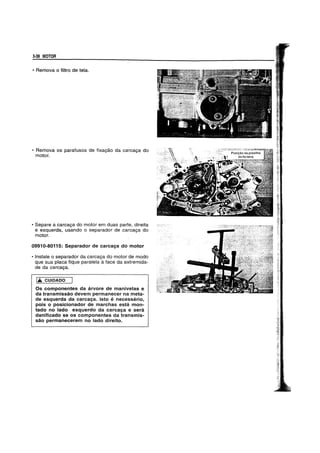 3-38 MOTOR
• Remova 0 filtro de tela.
• Remova os parafusos de fixag<lo da carcaga do
motor.
• Separe a carcaga do motor em duas parte, direita
e esquerda, usando 0 separador de carcaga do
motor.
09910-80115: Separador de carcaga do motor
• Instale 0 separador da carcaga do motor de modo
que sua placa fique paralela aface da extremida-
de da carcaga.
1£ CUIDADO
OS componentes da arvore de manivelas e
da transmissao devem permanecer na meta-
de esquerda da carcaga. Isto e necessario,
pois 0 posicionador de marchas esta mon-
tado no lado esquerdo da carcaga e sera
danificado se os componentes da transmis-
sao permanecerem no lado direito.
 