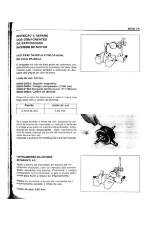 INSPECAO E REPARO
DOS COMPONENTES
DA EXTREMIDADE
INFERIOR DO MOTOR
DEFLEXAO DA BIELA E FOLGA AXIAL
DO COLO DA BIELA
o desgaste no colo da biela pode ser estimado, ins-
pecionando-se 0 movimento da cabec;:a da biela. Este
metodo pode verificar tambem a extensao do des-
gaste das pec;:as do colo da biela.
Limite de uso: 3,0 mm
09900-20701: Suporte magnetico
09900-20606: Relogio comparador (1/100 mm)
09900-21304: Conjunto de blocos em "V" (100 mm)
09900-20803: Calibre de laminas
Empurre 0 colo da biela para 0 lado e mec;:a sua
folga axial com 0 calibre da laminas.
Padrao Limite de uso
0,10-0,45 mm 1,00 mm
Se a folga exceder 0 limite de uso, substitua 0 con-
junto da arvore de manivelas ou reduza a deflexao
e a folga axial para os valores especificados, subs-
tituindo as pec;:as desgastadas - biela, roiamento do
colo da biela, mancal da arvore de manivelas e ar-
ruela de encosto, etc.
(consulte 0 capitulo INFORMAC;6ES DE SERVIC;O).
EMPENAMENTO DA ARVORE
DE MANIVELAS
Ap6ie a arvore de manivelas em blocos em "V",
conforme mostrado, com os mancais das extremi-
dades apoiados nos blocos. Posicione 0 rel6gio
comparador, como mostrado, e gire a arvore lenta-
mente para fazer a leitura do empenamento.
Repare ou substitua a arvore de manivelas se 0
empenamento exceder 0 limite de uso.
Limite de uso: 0,05 mm
MOTOR 3-41
 