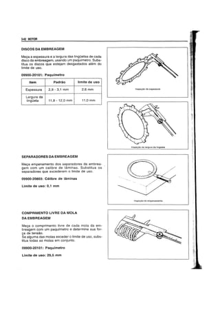 342 MOTOR
rnSCOSDAEMBREAGEM
Mega a espessura e a largura das linguetas de cada
disco da embreagem, usando um paqufmetro. Subs-
titua os discos que estejam desgastados alem do
limite de uso.
09900-20101: Paquimetro
Item Padrao limite de uso
Espessura 2,9 - 3,1 mm 2,6mm
Largura da
lingueta 11,8 - 12,0 mm 11,0 mm
SEPARADORESDAEMBREAGEM
Mega empenamento dos separadores da embrea-
gem com um calibre de laminas. Substitua os
separadores que excederem 0 limite de uso.
09900-20803: Calibre de laminas
Limite de uso: 0,1 mm
COMPRIMENTO LlVREDA MOLA
DA EMBREAGEM
Mega 0 comprimento livre de cada mola da em-
breagem com um paqufmetro e determine sua for-
ga de tensao.
Se aJguma das molas exceder 0 limite de usc, subs-
titua todas as molas em conjunto.
09900-20101: Paquimetro
Limite de uso: 29,5 mm
Inspegiio da espessura
Inspe<;:iio da largura da IingOeta
Inspe<;:iio do empenamento
 