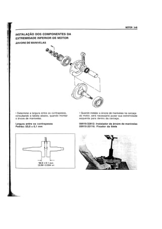 INSTALACAO DOS COMPONENTES DA
EXTREMIDADE INFERIOR DE MOTOR
ARVORE DE MANIVELAS
• Determine a largura entre os contrapesos,
consultando a tabela abaixo, quando montar
a arvore de manivelas.
Largura entre os contrapesos
Padrao: 53,0 ± 0,1 mm
~ ~
53.0 ± 0.1 mm
(2.09± 0.004 in)
MOTOR 3-45
• Quando instalar a arvore de manivelas na carca9a
do motor, sera necessario puxar sua extremidade
_esquerda para dentro da carca9a.
09910-32812: Instalador da arvore de manivelas
09910-20116: Fixador da biela
 