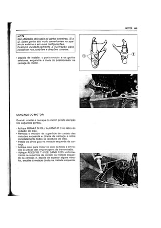 NOTA
Sao utilizados dois tipos de garfos se/etores, (j) e
CZl. Estes garfos sao muito semelhantes na apa-
rencia extema e em suas configurat;oes.
Examine cuidadosamente a iJustrat;ao para
instala-Ios nas posit;oes e diret;oes corretas.
• Depois de instalar 0 posicionador e os garfos
seletores, enganche a mola do posicionador na
carca~a do motor.
CARCAc;A DO MOTOR
Quando montar a carca~a do motor, preste aten~ao
nos seguintes pontos.
• Aplique GRAXA SHELL ALVANIA R 3 no labio do
vedador de 6leo.
• Remova 0 vedador da superffcie de contato das
metades esquerda e direita da carca~a e retire
completamente todos os residuos de 6leo.
• Instale os pinos guia na metade esquerda da car-
ca~a.
• Aplique 61eo para motor no colo da biela e em to-
das as pe~as das engrenagens da transmissao.
• ApJique ADESIVO THREE BAND 1215 uniforme-
mente na superficie de contato da metade esquer-
da da carcaya e, depois de esperar alguns minu-
tos, encaixe a metade direita na metade esquerda.
MOTOR 3-49
 