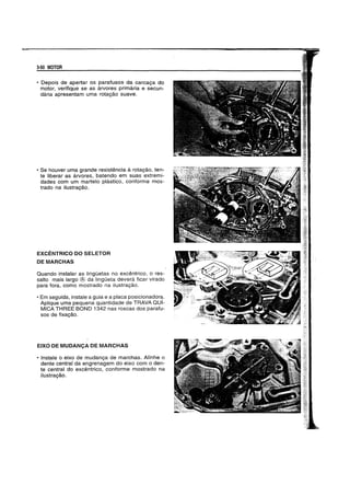 J.50 MOTOR
• Depois de apertar os parafusos da carca9a do
motor, verifique se as arvores primaria e secun-
daria apresentam uma rota9ao suave.
• 5e houver uma grande resistencia a rota9ao, ten-
te liberar as arvores, batendo em suas extremi-
dades com um martelo plastico, conforme mos-
trado na ilustra9ao.
EXCENTRICO DO SELETOR
DEMARCHAS
Quando instalar as linglietas no excentrico, 0 res-
saito mais largo ® da linglieta devera ficar virado
para fora, como mostrado na ilustra9ao.
• Em seguida, instale a guia e a placa posicionadora.
Aplique uma pequena quantidade de TRAVA QUI-
MICA THREE BOND 1342 nas roscas dos parafu-
sos de fixa9ao.
EIXO DE MUDANCA DE MARCHAS
• Instale 0 eixo de mudan9a de marchas. Alinhe 0
dente central da engrenagem do eixo com 0 den-
te central do excentrico, conforme mostrado na
i1ustra9ao.
 