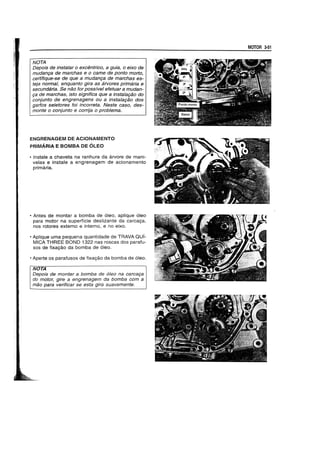 NOTA
Depois de instalar 0 excentrico, a guia, 0 eixo de
mudan9a de marchas e 0 came de ponto morto,
certifique-se de que a mudan9a de marchas es-
teja normal, enquanto gira as arvores primaria e
secundaria. Se nao for possivel efetuar a mudan-
9a de marchas, isto significa que a instala9ao do
conjunto de engrenagens ou a instala9ao dos
garfos seletores foi incorreta. Neste caso, des-
monte 0 conjunto e corrija 0 problema.
ENGRENAGEM DE ACIONAMENTO
PRIMARIA E BOMBA DE OLEO
• Instale a chaveta na ranhura da a.rvore de mani-
vetas e instate a engrenagem de acionamento
primaria.
• Antes de montar a bomba de 6leo, aplique 61eo
para motor na superffcie deslizante da carcac;a,
nos rotores externo e interno, e no eixo.
• Aplique uma pequena quantidade de TRAVA QUI-
MICA THREE BOND 1322 nas roscas dos parafu-
sos de fixa98.0 da bomba de 6leo.
• Aperte os parafusos de fixa98.0 da bomba de 6leo.
NOTA
Oepois de montar a bomba de 61eo na carca9a
do motor, gire a engrenagem da bomba com a
mao para verificar se esta gira suavemente.
MOTOR 3-51
 