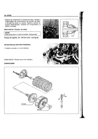 3-52 MOTOR
• Depois de inspecionar a bomba de 6leo, instale a
engrenagem de acionamento da bomba de 6leo,
a arruela de trava e a porca. Aperte a porca no
torque especificado, usando um torquimetro, e
dobre a arruela.
09910-20116: Fixador da biela
NOTA
Esta porea tem a rosea invertida. (Esquerda)
Torque de aperto: 40 - 60 N.m (4,0 - 6,0 kg.m)
RETENTOR DA ARVORE PRIMARIA
• Instale a arruela e 0 anel elastico
09900-06107: Alicate para anel elastico
EMBREAGEM
 
