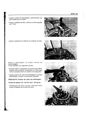 • Instate 0 came da embreagem, posicionando sua
face virada para a direita.
• Instate 0 vedador de 6leo, usando a chave soquete
de 17 mm.
• Aperte 0 parafuso do retentor do vedador de 6leo.
Monte a embreagem na ordem inversa da
desmontagem.
Preste atengao nos seguintes pontos.
• Quando inserir 0 espagador na arvore secundaria,
aplique uma pequena quantidade de 61eo para
motor nos lados interne e externo do espagador.
• Aperte a porca do cubo da embreagem no torque
especificado, usando a ferramenta especial.
09920-53710: Fixador do cuba da embreagem
Torque de aperto: 30 - 50 N.m (3,0 - 5,0 kg.m)
• Certifique-se de travar a porca, dobrando firme-
mente a IingOeta da arruela de trava.
MOTOR 3-53
 