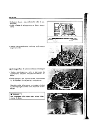 3-54 MOTOR
• Instale os discos e separadores no cubo de em-
breagem.
• Insira a haste de acionamento na arvore secun-
daria.
• Aperte os parafusos da mola da embreagem
diagonalmente.
Ajuste do parafuso de acionamento da embreagem
• Solte a contraporca e gire 0 parafuso de
acionamento ate sentir uma alta resistencia a ro-
tag80.
• Nesta pOSig80, gire 0 parafuso de acionamento
%- Y2 volta para fora e aperte a contraporca.
• Quando montar a tampa da embreagem, instate
a junta na posig80 correta, como mostrado na ilus-
tragao.
.& CUIDADO
Nao reutilize a junta usada para evitar vaza-
mento de 6leo.
Ladodocame
Maislongo
~9 La~ia
Mais curto
 