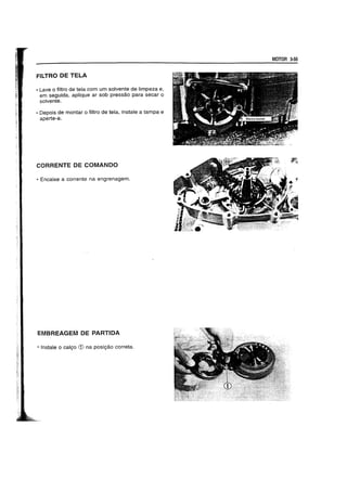 FILTRO DE TELA
• Lave 0 filtro de tela com urn solvente de limpeza e,
em seguida, aplique ar sob pressao para secar 0
solvente.
• Depois de montar 0 filtro de tela, instate a tampa e
aperte-a.
CORRENTE DE COMANDO
• Encaixe a corrente na engrenagem.
EMBREAGEM DE PARTIDA
• Instale 0 calgo CD na posigao correta.
MOTOR 3-55
 