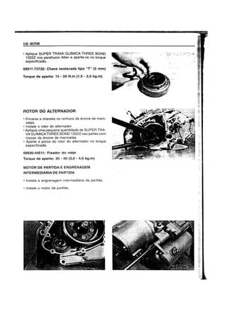 3-56 MOTOR
• Aplique SUPER TRAVA QUIMICA THREE BOND
1322Z nos parafusos Allen e aperte-os no torque
especificado.
09911-73730: Chave sextavada tipo "T" (5 mm)
Torque de aperto: 15 - 20 N.m (1,5 - 2,0 kg.m)
ROTOR DO ALTERNADOR
• Encaixe a chaveta na ranhura da arvore de mani-
velas.
• Instale 0 rotor do alternador.
• Aplique uma pequena quantidade de SUPER TRA-
VA QUIMICATHREE BOND 13222 nas partes com
roscas da arvore de manivelas.
• Aperte a porca do rotor do alternador no torque
especificado.
09930-44511: Fixador do rotor
Torque de aperto: 30 - 40 (3,0 - 4,0 kg.m)
MOTOR DE PARTIDA E ENGRENAGEM
INTERMEDIARIA DE PARTIDA
• Instate a engrenagem intermediaria de partida.
• Instale 0 motor de partida,
 