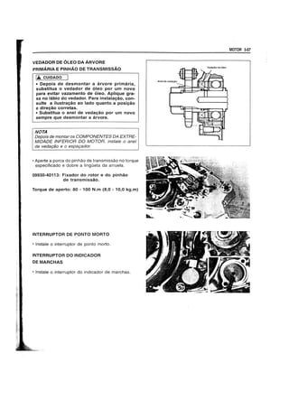 VEDADOR DE OLEO DA ARVORE
PRIMARIA E PINHAO DE TRANSMISSAO
1.6. CUIDADO
• Depois de desmontar a arvore primaria,
substitua 0 vedador de oleo por um novo
para evitar vazamento de oleo. Aplique gra-
xa no labio do vedador. Para instalay8o, con-
suite a ilustray80 ao lado quanto a pOSiy80
e direy80 corretas.
• Substitua 0 anel de Veday80 por um novo
sempre que desmontar a arvore.
NOTA
! Depois de montaros COMPONENTES DA EXTRE-
IMIDADE INFERIOR DO MOTOR, instate 0 ane/
I de veda9fio e 0 espa9ador.
• Aperte a porea do pinhao de transmissao no torque
especifieado e dobre a lingOeta da arruela.
09930-40113: Fixador do rotor e do pinh80
de transmiss8o.
Torque de aperto: 80 - 100 N.m (8,0 - 10,0 kg.m)
INTERRUPTOR DE PONTO MORTO
• Instale 0 interruptor de ponto morto.
INTERRUPTOR DO INDICADOR
OEMARCHAS
• Instale 0 interruptor do indieador de marehas.
MOTOR 3-57
 