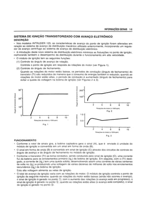 INFORMACOES GERAIS 1-5
SISTEMA DE IGNICAO TRANSISTORIZADO COM AVANCO ELETRONICO
DESCRIC;AO
• Nos modelos INTRUDER 125; as caracteristicas de avanyo do ponto de igniyao foram alteradas em
relayao ao sistema de avanyo de distribuiyao mecanico utilizado anteriormente, incorporando um regula-
dor de avanyo centrifugo ao sistema de avanyo de distribuiyao eletr6nico.
• A introduyao deste novo sistema de distribuiyao eletr6nico minimiza as flutuayoes no ponto de igniyao,
melhorando tambem 0 desempenho da distribuiyao durante 0 funcionamento em alta velocidade.
• 0 modulo de igniyao tem as seguintes funyoes:
(1) Controle do angulo de avanyo de rotayao.
!i)
=>
~
~
0
c
~
'"
~
'"u
0
:;
0>
C
<<(
Controla 0 ponto de igniyao em resposta as rotayoes do motor (ver Figura 1).
(2) Controle do angulo de fechamento.
Quando as rotayoes do motor estao baixas, os perlodos de conduyao (angulo de fechamento) do
transistor (Tr) sao reduzidos de maneira que 0 consumo de energia tambem e reduzido; quando as
rotayoes do motor estao altas, 0 periodo de conduyao e aumentado (angulo de fechamento) para
evitar a queda da voltagem na bobina de igniyao (ver Figuras 2 e 3).
30°
20°
10°
0 .g
2 4 8 106 .",
a;
Rota90esdomotor (x 1000 rpm) '"c
~
Fig. 1 0
u '°10.5
Rota90es do motor (x 1000 rpm)
Fig. 2
r:-: I i
82 4 6
Rota90es do motor (x 1000 rpm)
Fig.3
10
FUNCIONAMENTO
• Conforme 0 rotor de sinais gira, a bobina captadora gera 0 sinal (A), que e enviado a unidade do
modulo de igniyao e convertida em um sinal em forma de onda (8).
• 0 sinal em forma de onda (8) e convertido em sinal de igniyao (C) atraves dos circuitos de controle do
angulo de ava'nyo e do angulo de fechamento no modulo de igniyao.
• Conforme 0 transistor (Tr) se torna condutivo, sendo conduzido pelo sinal de igniyao (C), uma corrente
flui da bateria para os enrolamentos primario (191
) da bobina de igniyao. Em seguida, com 0 (Tr) desli-
gado, a corrente de (191
) tern uma queda subita, desenvolvendo assim uma corrente de varias centenas
de volts no (191
) e produzindo uma voltagem de varias dezenas de milhares de volts nos enrolamentos
secundarios (192
) da bobina de igniyao.
Esta alta voltagem alimenta as velas de igniyao.
• 0 total do avanyo da igniyao varia com as rotayoes do motor. 0 modulo de igniyao controia 0 ponto de
igniyao da seguinte maneira: quando as rotayoes do motor estao baixas (ainda nao ocorreu 0 avanyo),
o sinal de igniyao e gerado no ponto CD; com 0 aumento das rotayoes (0 avanyo esta em progresso), 0
sinal de igniyao e gerado no ponto ~; quando as rotayoes estao altas (o avanyo esta completo), 0 sinal
de igniyao e gerado no ponto @.
 