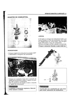 REGISTRO DE COMBUSTivEL
DESMONTAGEM
• Coloque 0 registro de combustivel na posi9aO "OFP'
e desconecte a mangueira de combustive!.
• Coloque urn recipiente limpo sob 0 conjunto do
registro de combustlvel, ajuste 0 registro na posi-
9ao "ON" e drene 0 combustive!.
• Solte os parafusos de fixa9aO e retire 0 conjunto
do registro de combustfve!.
'!,.j.W#;"3USU
A gasolina e altamente explosiva. Oeve-se
tomar extremo cuidado.
SISTEMADECOMBUSTIVEL ELUBRIFICACAO 4-1
LlMPEZA
A ferrugem no tanque de combustivel tende a se
formar tambem no filtro de combustfve!. Se 0 filtro
for negligenciado por muito tempo, esta ferrugem
pode interromper 0 ffuxo de combustive!.
Remova a ferrugem do fHtro, usando ar comprimido.
ITroque 0 elemento filtrante a cada 5.000 km. I
Junta
,AADVERTENCIA
A junta deve ser substitufda por uma nova
para evitar vazamento de combustivel.
4.
 