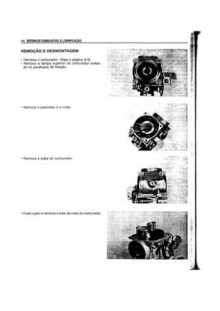 4-6 SISTEMADECOMBUSTIVELELUBRIFICAyAO
REMOC;AO E DESMONTAGEM
• Remova 0 carburador. (Veja a pagina 3-4)
• Remova a tampa superior do carburador soltan-
do os parafusos de fixagao.
• Remova 0 pistonete e a mota.
• Remova a cuba do carburador.
• Puxe 0 pino e remova a b6ia da cuba do carburador.
 