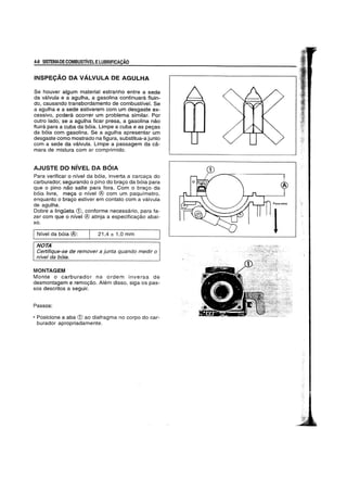 4-8 SISTEMADECOMBUSTIVELELUBRIFICACAO
INSPECAo DA VALVULA DE AGULHA
Se houver algum material estranho entre a sede
da valvula e a agulha, a gasolina continuara fluin-
do, causando transbordamento de combustfve!. Se
a agulha e a sede estiverem com um desgaste ex-
cessivo, podera ocorrer urn problema similar. Por
outro lado, se a agulha ficar presa, a gasolina nao
fluira para a cuba da b6ia. Limpe a cuba e as pegas
da b6ia com gasolina. Se a agulha apresentar urn
desgaste como mostrado na figura, substitua-a junto
com a sede da valvula. Limpe a passagem da ca-
mara de mistura com ar comprimido.
AJUSTE DO NivEL DA S61A
Para verificar 0 nivel da b6ia, inverta a carcaga do
carburador, segurando 0 pino do brago da b6ia para
que 0 pino nao salte para fora. Com 0 brago da
b6ia livre, mega 0 nfvel ® com um paquimetro,
enquanto 0 brago estiver em contato com a valvula
de agulha.
Dobre a IingOeta (1), conforme necessario, para fa-
zer com que 0 nivel ® atinja a especificagao abai-
xo.
INfvel da b6ia ®: 21,4 ± 1,0 mm
NOTA
Certifique-se de remover a junta quando medir 0
nivel da baja.
MONTAGEM
Monte 0 carburador na ordem inversa de
desmontagem e remogao. Alem disso, siga os pas-
sos descritos a seguir.
Passos:
• Posicione a aba (1) ao diafragma no corpo do car-
burador apropriadamente.
 