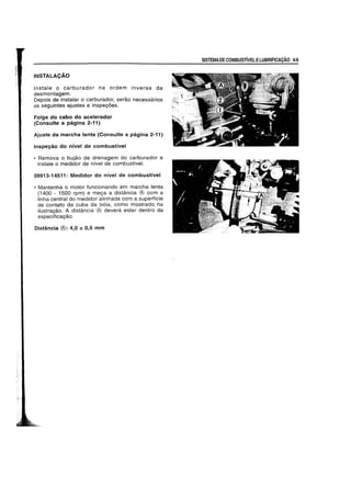INSTALACAO
Instale 0 carburador na ordem inversa da
desmontagem.
Depois de instalar 0 carburador, serao necessarios
os seguintes ajustes e inspeyoes.
Folga do cabo do acelerador
(Consulte a pagina 2-11)
Ajuste da marcha lenta (Consulte a pagina 2-11)
Inspey30 do nivel de combustivel
• Remova 0 bujao de drenagem do carburador e
instale 0 medidor de nfvel de combustive!.
09913-14511: Medidor do nivel de combustivel
• Mantenha 0 motor funcionando em marcha lenta
(1400 - 1500 rpm) e meya a distancia ® com a
linha central do medidor alinhada com a superffcie
de contato da cuba da b6ia. como mostrado na
ilustrayao. A distancia ® devera estar dentro da
especificayao.
Distancia ®: 4,0 ± 0,5 mm
SISTEMADECOMBUSrivELELUBRIFICACAo 4-9
 