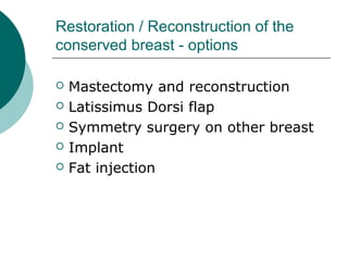 Restoration / Reconstruction of the
conserved breast - options

   Mastectomy and reconstruction
   Latissimus Dorsi flap
   Symmetry surgery on other breast
   Implant
   Fat injection
 