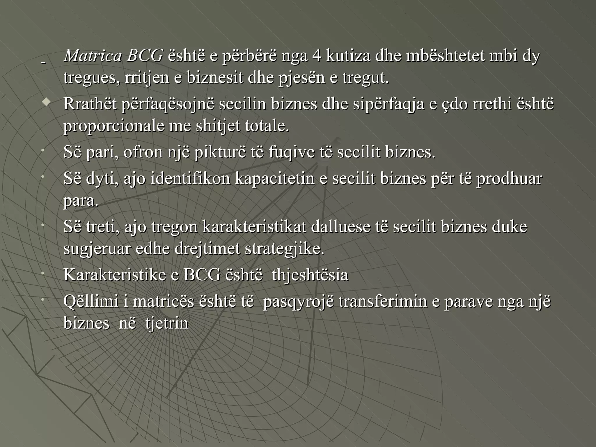 Matrica   BCG  është e përbërë nga 4 kutiza dhe mbështetet mbi dy tregues, rritjen e biznesit dhe pjesën e tregut.  Rrathët përfaqësojnë secilin biznes dhe sipërfaqja e çdo rrethi është proporcionale me shitjet totale.  Së pari, ofron një pikturë të fuqive të secilit biznes. Së dyti, ajo identifikon kapacitetin e secilit biznes për të prodhuar para. Së treti, ajo tregon karakteristikat dalluese të secilit biznes duke sugjeruar edhe drejtimet strategjike.  Karakteristike e BCG është  thjeshtësia Qëllimi i matricës është të  pasqyrojë transferimin e parave nga një biznes  në  tjetrin 