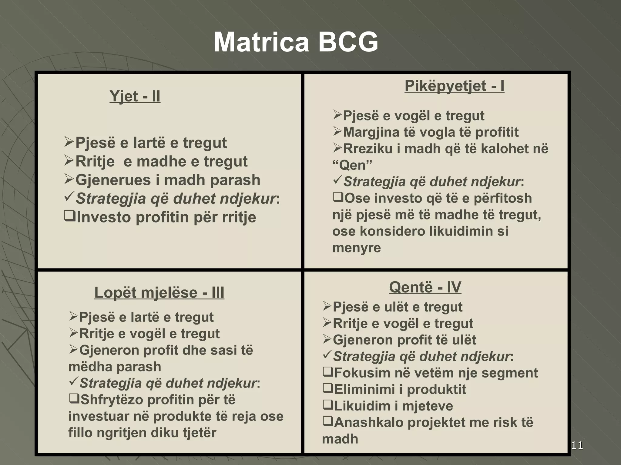 Yjet  - II Pikëpyet jet - I Qe n t ë   - IV Lopët mjelëse  - III Pjesë e lartë e tregut Rritje  e madhe e tregut Gjenerues i madh parash Strategjia që duhet ndjekur : Investo profitin për rritje  Pjesë e vogël e tregut Margjina të vogla të profitit Rreziku i madh që të kalohet në “Qen” Strategjia që duhet ndjekur : Ose investo që të e përfitosh një pjesë më të madhe të tregut, ose konsidero likuidimin si menyre Pjesë e lartë e tregut Rritje e vogël e tregut Gjeneron profit dhe sasi të mëdha parash Strategjia që duhet ndjekur : Shfrytëzo profitin për të investuar në produkte të reja ose fillo ngritjen diku tjetër Pjesë e ulët e tregut Rritje e vogël e tregut Gjeneron profit të ulët Strategjia që duhet ndjekur : Fokusim në vetëm nje segment Eliminimi i produktit  Likuidim i mjeteve Anashkalo projektet me risk të madh Matrica BCG 