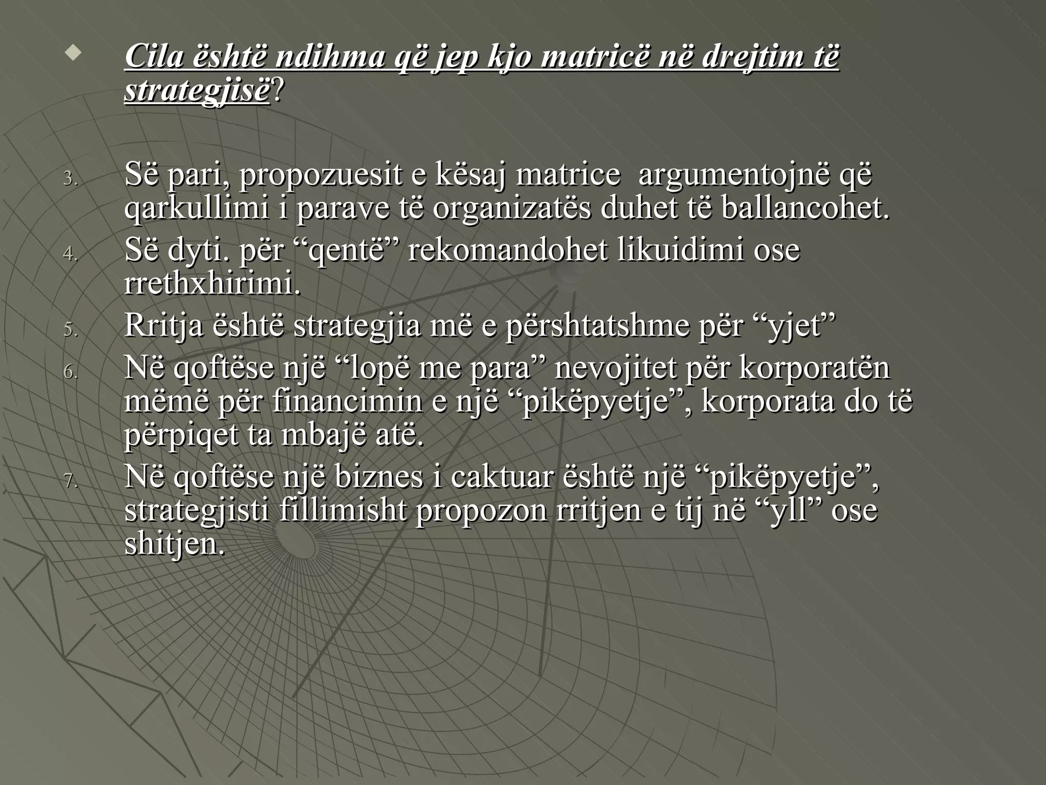 Cila është ndihma që jep kjo matricë në drejtim të strategjisë ?  Së pari, propozuesit e kësaj matrice  argumentojnë që qarkullimi i parave të organizatës duhet të ballancohet.  Së dyti. për “qentë” rekomandohet likuidimi ose rrethxhirimi.  Rritja është strategjia më e përshtatshme për “yjet”  Në qoftëse një “lopë me para” nevojitet për korporatën mëmë për financimin e një “pikëpyetje”, korporata do të përpiqet ta mbajë atë.  Në qoftëse një biznes i caktuar është një “pikëpyetje”, strategjisti fillimisht propozon rritjen e tij në “yll” ose shitjen.  