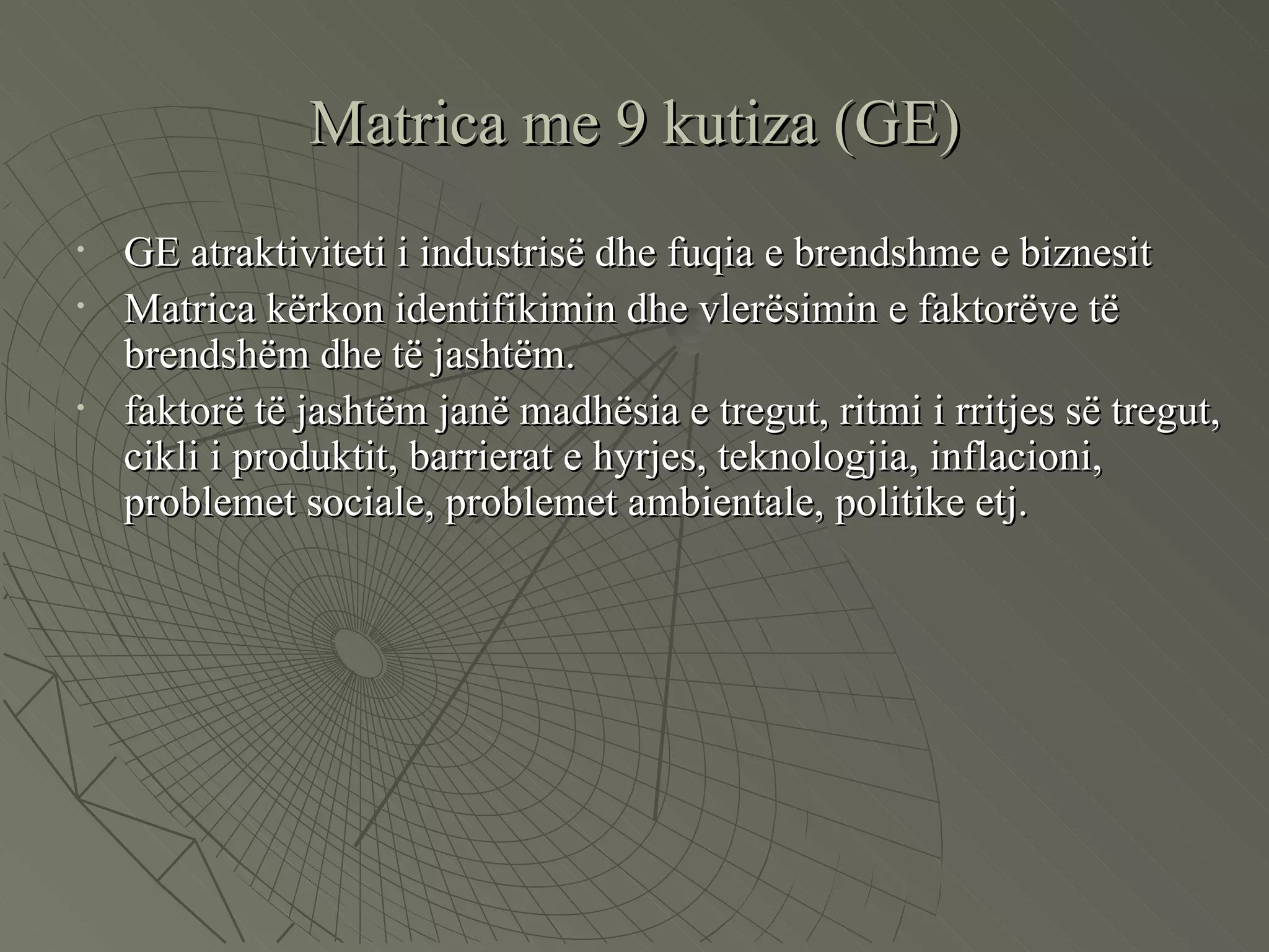 Matrica me 9 kutiza (GE) GE atraktiviteti i industrisë dhe fuqia e brendshme e biznesit Matrica kërkon identifikimin dhe vlerësimin e faktorëve të brendshëm dhe të jashtëm.  faktorë të jashtëm janë madhësia e tregut, ritmi i rritjes së tregut, cikli i produktit, barrierat e hyrjes, teknologjia, inflacioni, problemet sociale, problemet ambientale, politike etj. 