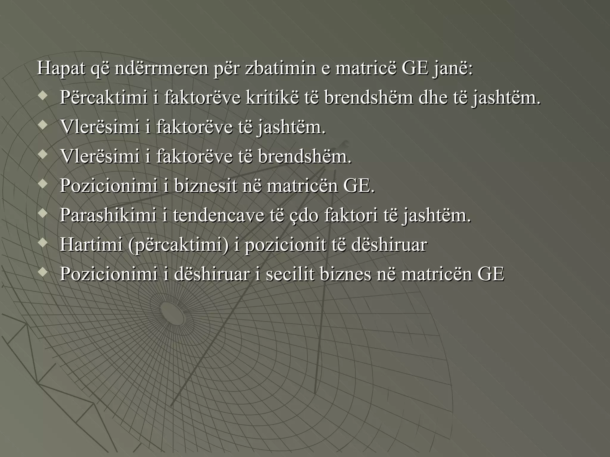 Hapat që ndërrmeren për zbatimin e matricë GE janë: Përcaktimi i faktorëve kritikë të brendshëm dhe të jashtëm. Vlerësimi i faktorëve të jashtëm. Vlerësimi i faktorëve të brendshëm. Pozicionimi i biznesit në matricën GE. Parashikimi i tendencave të çdo faktori të jashtëm. Hartimi (përcaktimi) i pozicionit të dëshiruar  Pozicionimi i dëshiruar i secilit biznes në matricën GE 