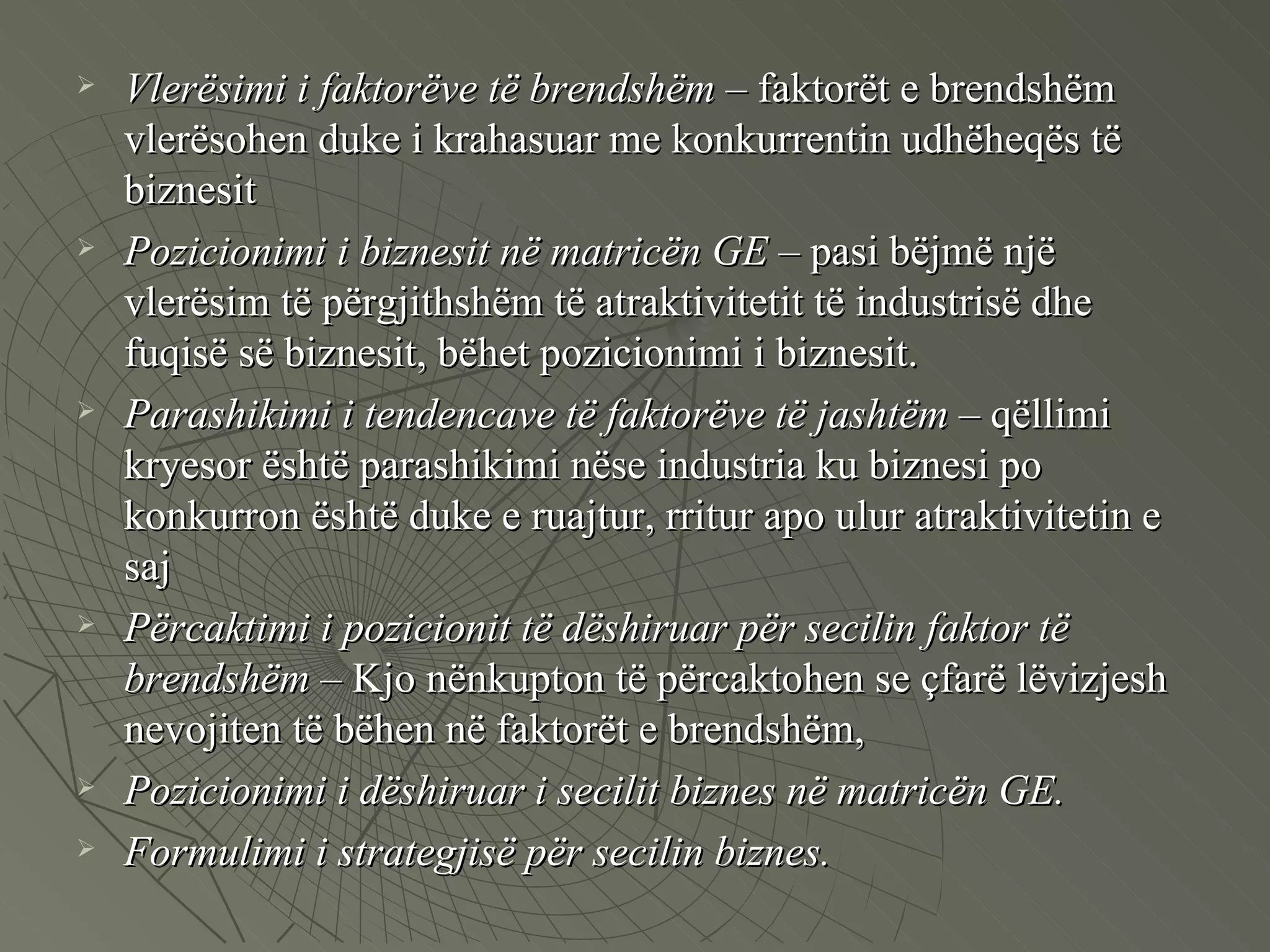 Vlerësimi i faktorëve të brendshëm  – faktorët e brendshëm vlerësohen duke i krahasuar me konkurrentin udhëheqës të biznesit  Pozicionimi i biznesit në matricën GE  – pasi bëjmë një vlerësim të përgjithshëm të atraktivitetit të industrisë dhe fuqisë së biznesit, bëhet pozicionimi i biznesit. Parashikimi i tendencave të faktorëve të jashtëm  – qëllimi kryesor është parashikimi nëse industria ku biznesi po konkurron është duke e ruajtur, rritur apo ulur atraktivitetin e saj  Përcaktimi i pozicionit të dëshiruar për secilin faktor të brendshëm  – Kjo nënkupton të përcaktohen se çfarë lëvizjesh nevojiten të bëhen në faktorët e brendshëm,  Pozicionimi i dëshiruar i secilit biznes në matricën GE.  Formulimi i strategjisë për secilin biznes.  