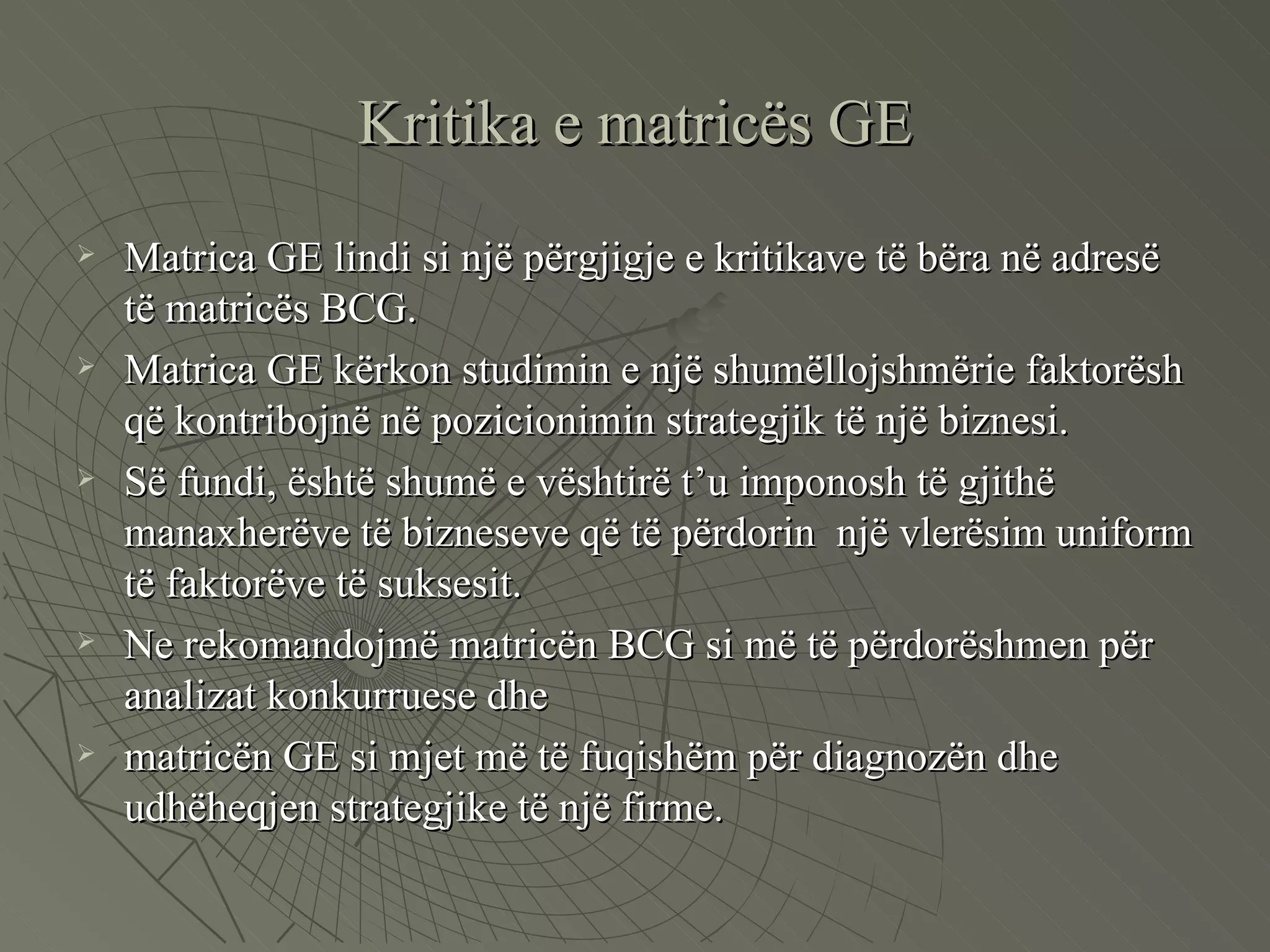 Kritika e matricës GE Matrica GE lindi si një përgjigje e kritikave të bëra në adresë të matricës BCG.  Matrica GE kërkon studimin e një shumëllojshmërie faktorësh që kontribojnë në pozicionimin strategjik të një biznesi.  Së fundi, është shumë e vështirë t’u imponosh të gjithë manaxherëve të bizneseve që të përdorin  një vlerësim uniform të faktorëve të suksesit. Ne rekomandojmë matricën BCG si më të përdorëshmen për analizat konkurruese dhe  matricën GE si mjet më të fuqishëm për diagnozën dhe udhëheqjen strategjike të një firme.  