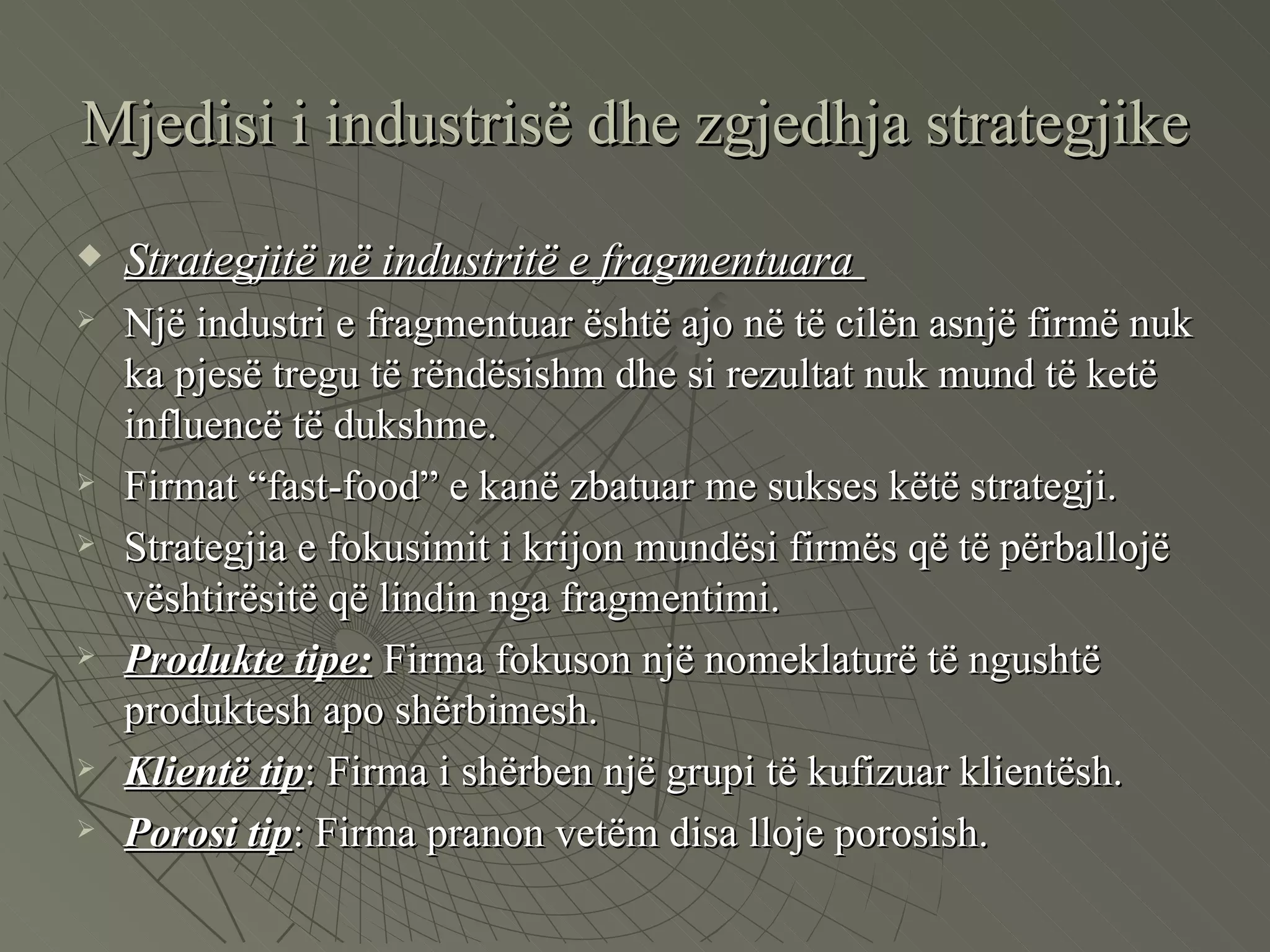Mjedisi i industrisë dhe zgjedhja strategjike Strategjitë në industritë e fragmentuara  Një industri e fragmentuar është ajo në të cilën asnjë firmë nuk ka pjesë tregu të rëndësishm dhe si rezultat nuk mund të ketë influencë të dukshme.  Firmat “fast-food” e kanë zbatuar me sukses këtë strategji.  Strategjia e fokusimit i krijon mundësi firmës që të përballojë vështirësitë që lindin nga fragmentimi.  Produkte tipe:  Firma fokuson një nomeklaturë të ngushtë produktesh apo shërbimesh.  Klientë tip : Firma i shërben një grupi të kufizuar klientësh.  Porosi tip : Firma pranon vetëm disa lloje porosish.  