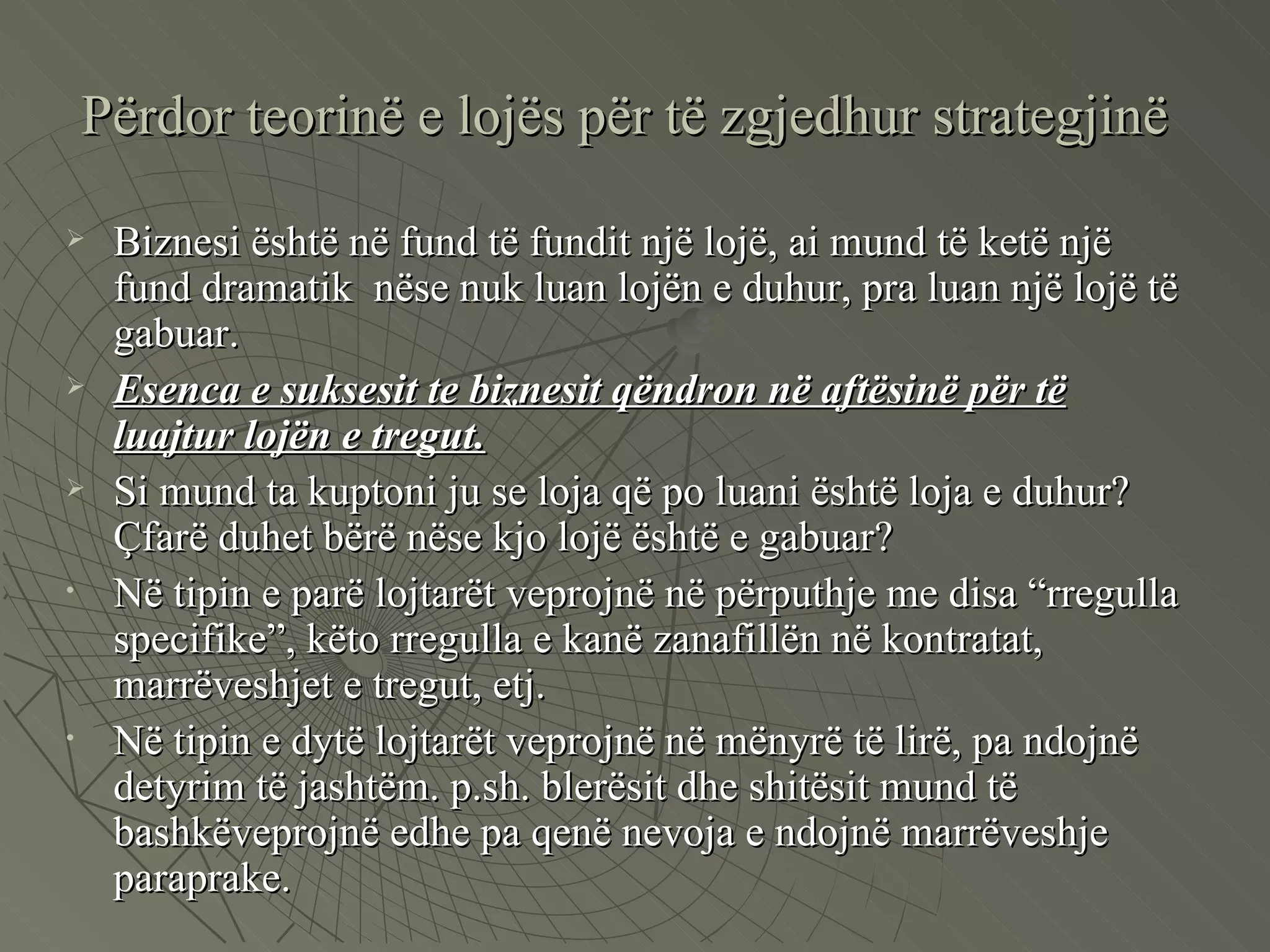 Përdor teorinë e lojës për të zgjedhur strategjinë Biznesi është në fund të fundit një lojë, ai mund të ketë një fund dramatik  nëse nuk luan lojën e duhur, pra luan një lojë të gabuar.  Esenca e suksesit te biznesit qëndron në aftësinë për të luajtur lojën e tregut. Si mund ta kuptoni ju se loja që po luani është loja e duhur? Çfarë duhet bërë nëse kjo lojë është e gabuar? Në tipin e parë lojtarët veprojnë në përputhje me disa “rregulla specifike”, këto rregulla e kanë zanafillën në kontratat, marrëveshjet e tregut, etj.  Në tipin e dytë lojtarët veprojnë në mënyrë të lirë, pa ndojnë detyrim të jashtëm. p.sh. blerësit dhe shitësit mund të bashkëveprojnë edhe pa qenë nevoja e ndojnë marrëveshje paraprake.  