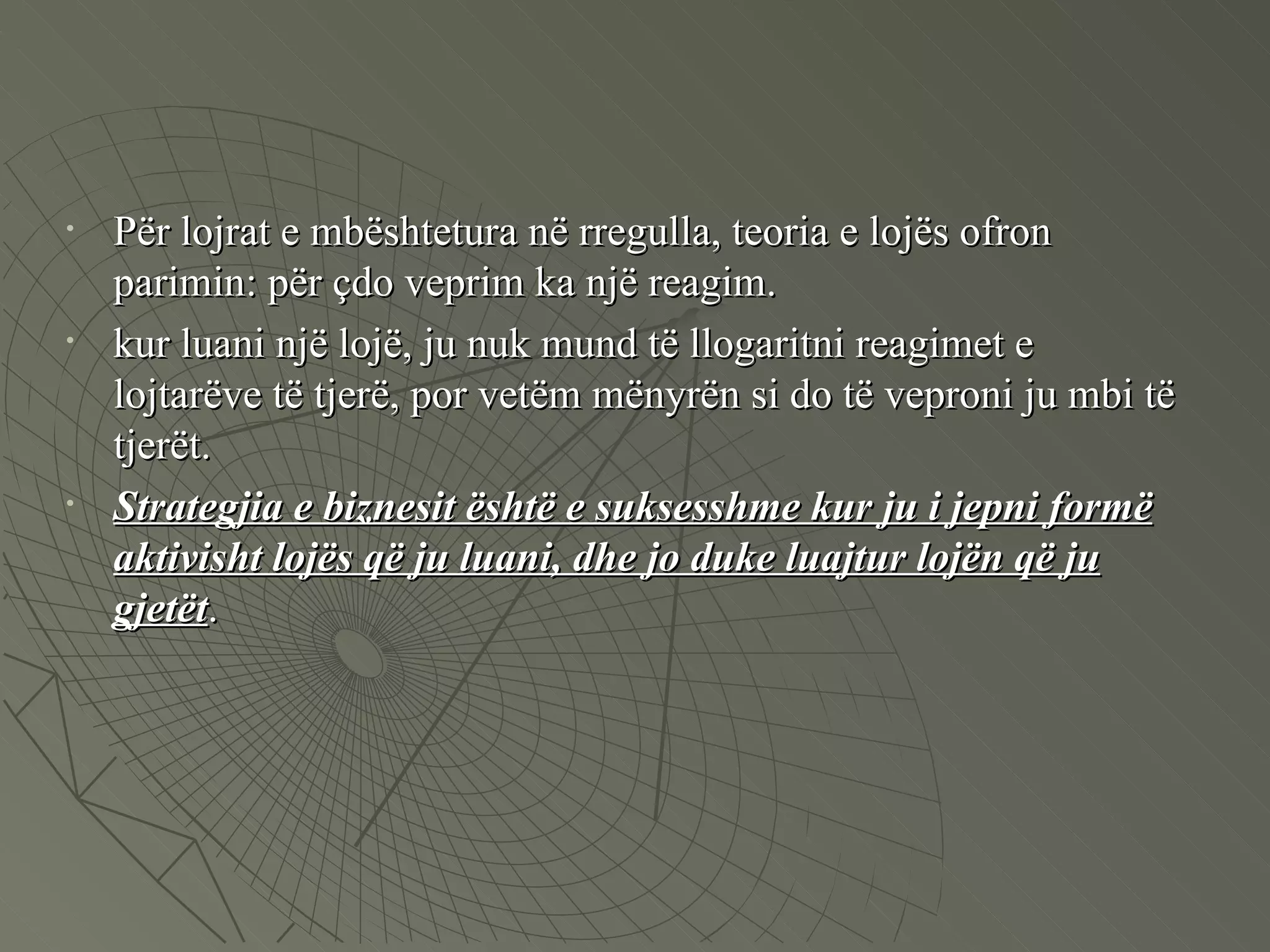 Për lojrat e mbështetura në rregulla, teoria e lojës ofron parimin: për çdo veprim ka një reagim.  kur luani një lojë, ju nuk mund të llogaritni reagimet e lojtarëve të tjerë, por vetëm mënyrën si do të veproni ju mbi të tjerët.  Strategjia e biznesit është e suksesshme kur ju i jepni formë aktivisht lojës që ju luani, dhe jo duke luajtur lojën që ju gjetët .  