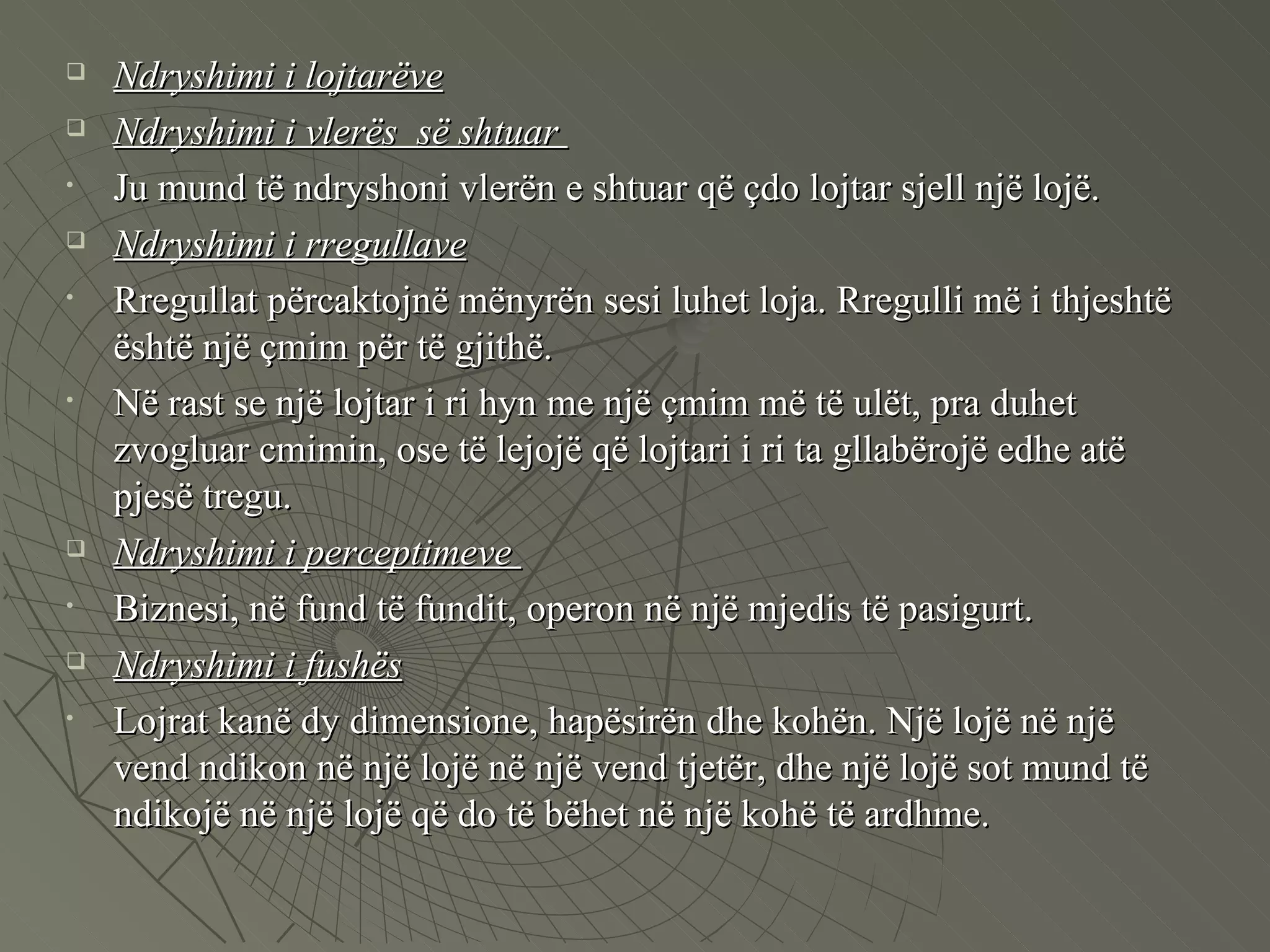 Ndryshimi i lojtarëve Ndryshimi i vlerës  së shtuar  Ju mund të ndryshoni vlerën e shtuar që çdo lojtar sjell një lojë.  Ndryshimi i rregullave   Rregullat përcaktojnë mënyrën sesi luhet loja. Rregulli më i thjeshtë është një çmim për të gjithë.  Në rast se një lojtar i ri hyn me një çmim më të ulët, pra duhet zvogluar cmimin, ose të lejojë që lojtari i ri ta gllabërojë edhe atë pjesë tregu.  Ndryshimi i perceptimeve  Biznesi, në fund të fundit, operon në një mjedis të pasigurt.  Ndryshimi i fushës Lojrat kanë dy dimensione, hapësirën dhe kohën. Një lojë në një vend ndikon në një lojë në një vend tjetër, dhe një lojë sot mund të ndikojë në një lojë që do të bëhet në një kohë të ardhme.  