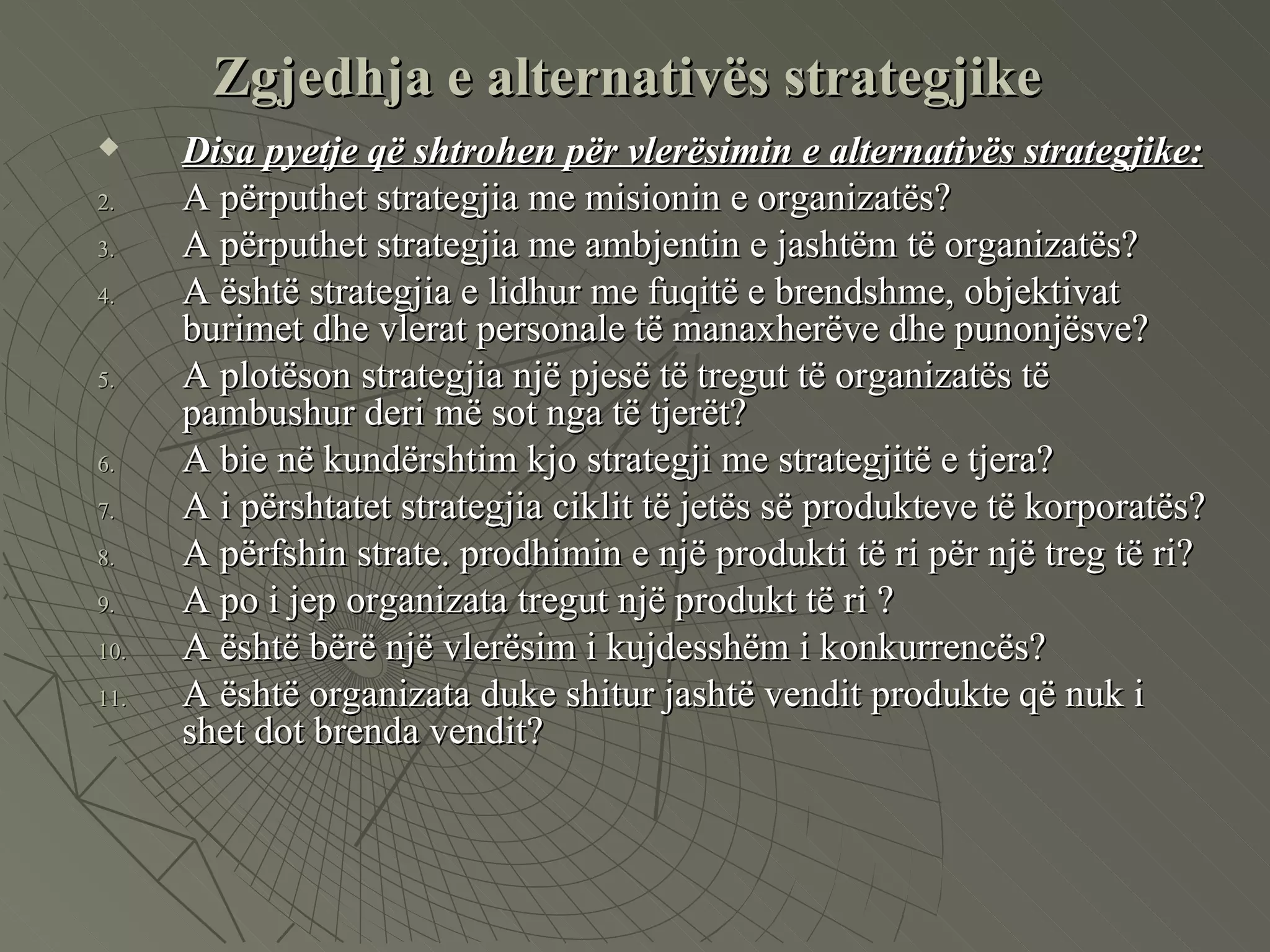 Disa pyetje që shtrohen për vlerësimin e alternativës strategjike: A përputhet strategjia me misionin e organizatës? A përputhet strategjia me ambjentin e jashtëm të organizatës? A është strategjia e lidhur me fuqitë e brendshme, objektivat  burimet dhe vlerat personale të manaxherëve dhe punonjësve? A plotëson strategjia një pjesë të tregut të organizatës të pambushur deri më sot nga të tjerët? A bie në kundërshtim kjo strategji me strategjitë e tjera? A i përshtatet strategjia ciklit të jetës së produkteve të korporatës? A përfshin strate. prodhimin e një produkti të ri për një treg të ri? A po i jep organizata tregut një produkt të ri ?  A është bërë një vlerësim i kujdesshëm i konkurrencës? A është organizata duke shitur jashtë vendit produkte që nuk i shet dot brenda vendit?  Zgjedhja e alternativës strategjike 
