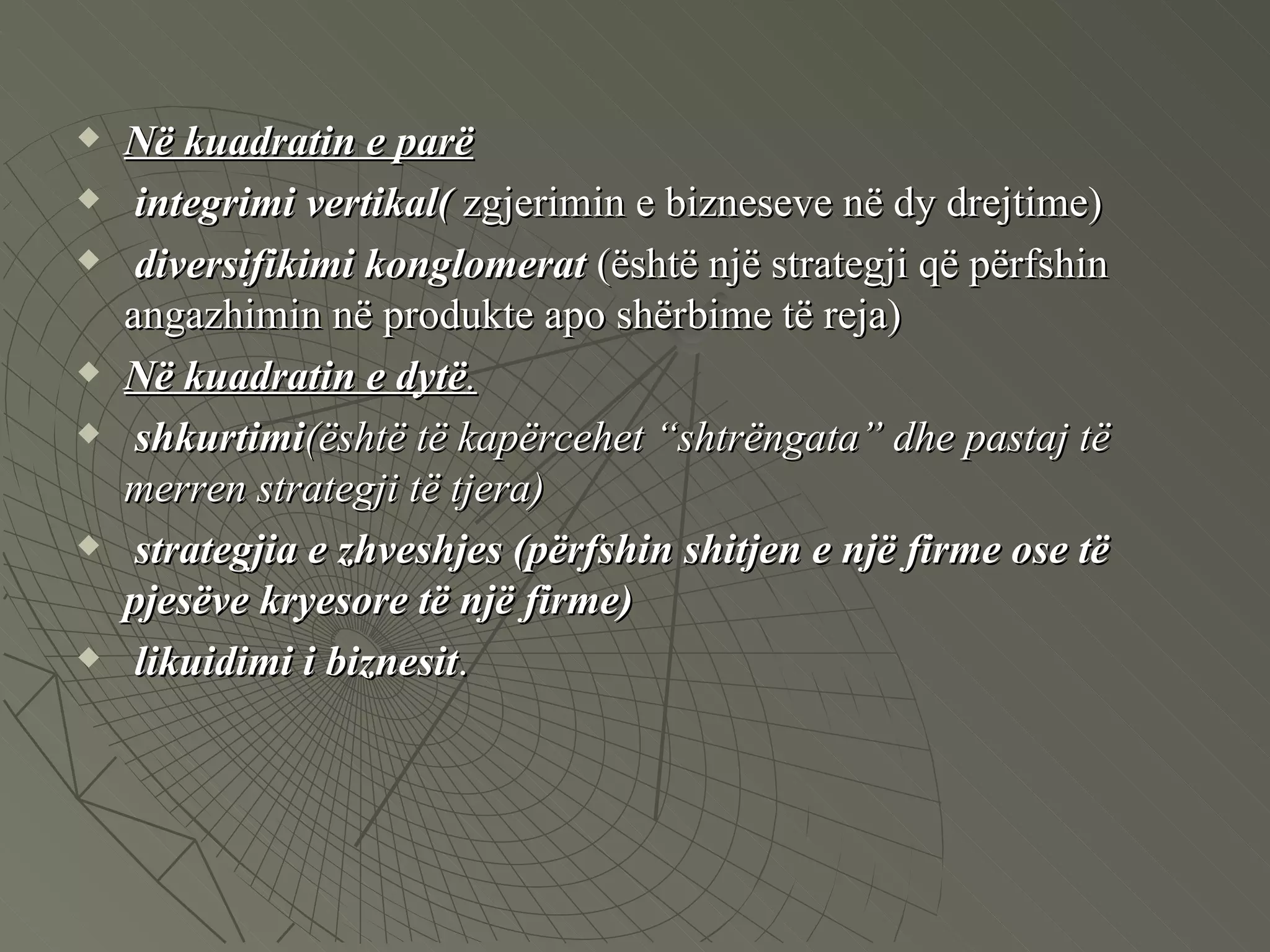 Në kuadratin e parë   integrimi vertikal(  zgjerimin e bizneseve në dy drejtime) diversifikimi konglomerat  (është një strategji që përfshin angazhimin në produkte apo shërbime të reja)  Në   kuadratin e dytë .   shkurtimi (është të kapërcehet “shtrëngata” dhe pastaj të merren strategji të tjera)   strategjia e zhveshjes (përfshin shitjen e një firme ose të pjesëve kryesore të një firme) likuidimi i biznesit . 