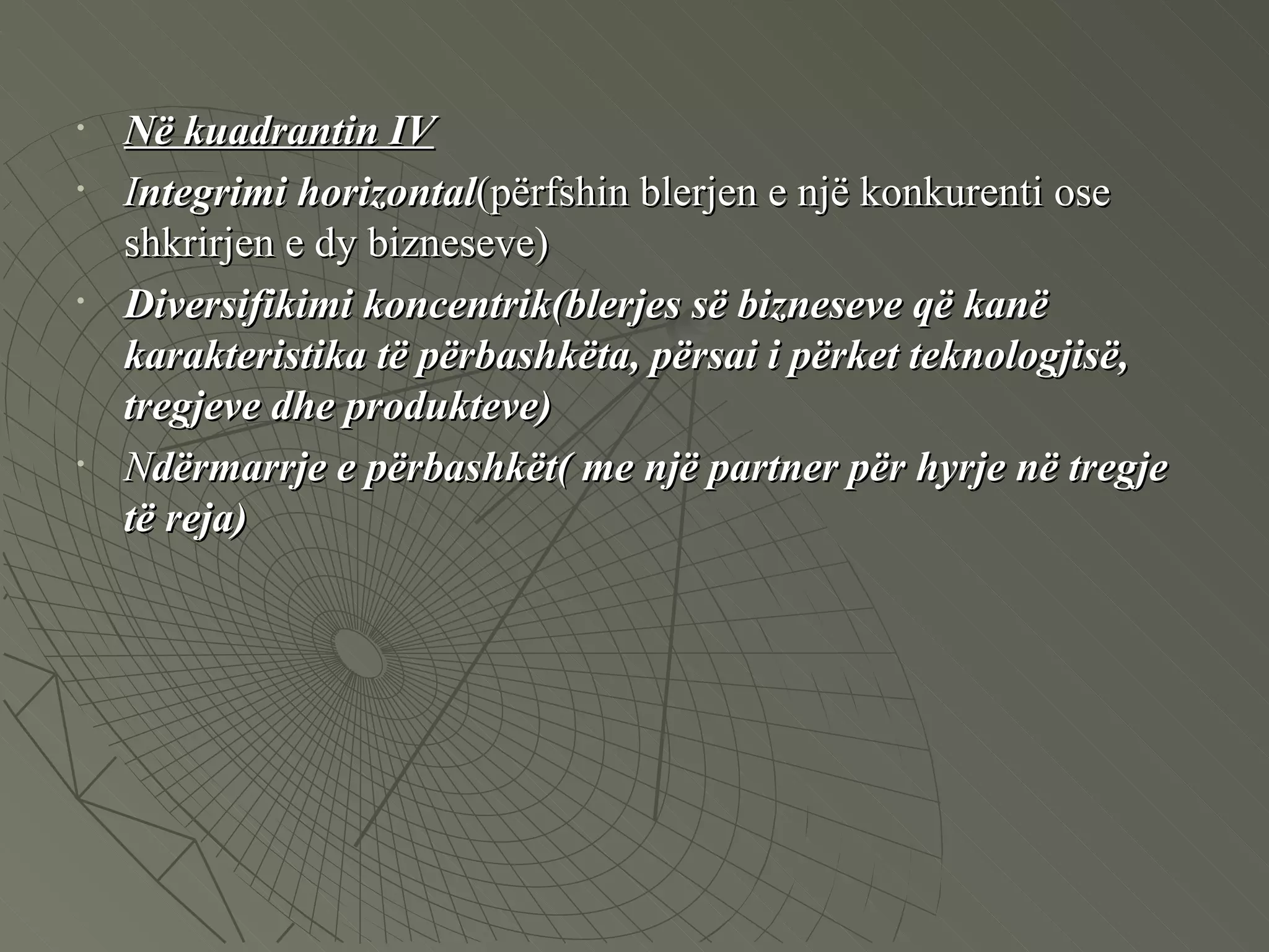 Në kuadrantin IV   I ntegrimi horizontal (përfshin blerjen e një konkurenti ose shkrirjen e dy bizneseve) Diversifikimi koncentrik(blerjes së bizneseve që kanë karakteristika të përbashkëta, përsai i përket teknologjisë, tregjeve dhe produkteve)   N dërmarrje e përbashkët( me një partner për hyrje në tregje të reja) 
