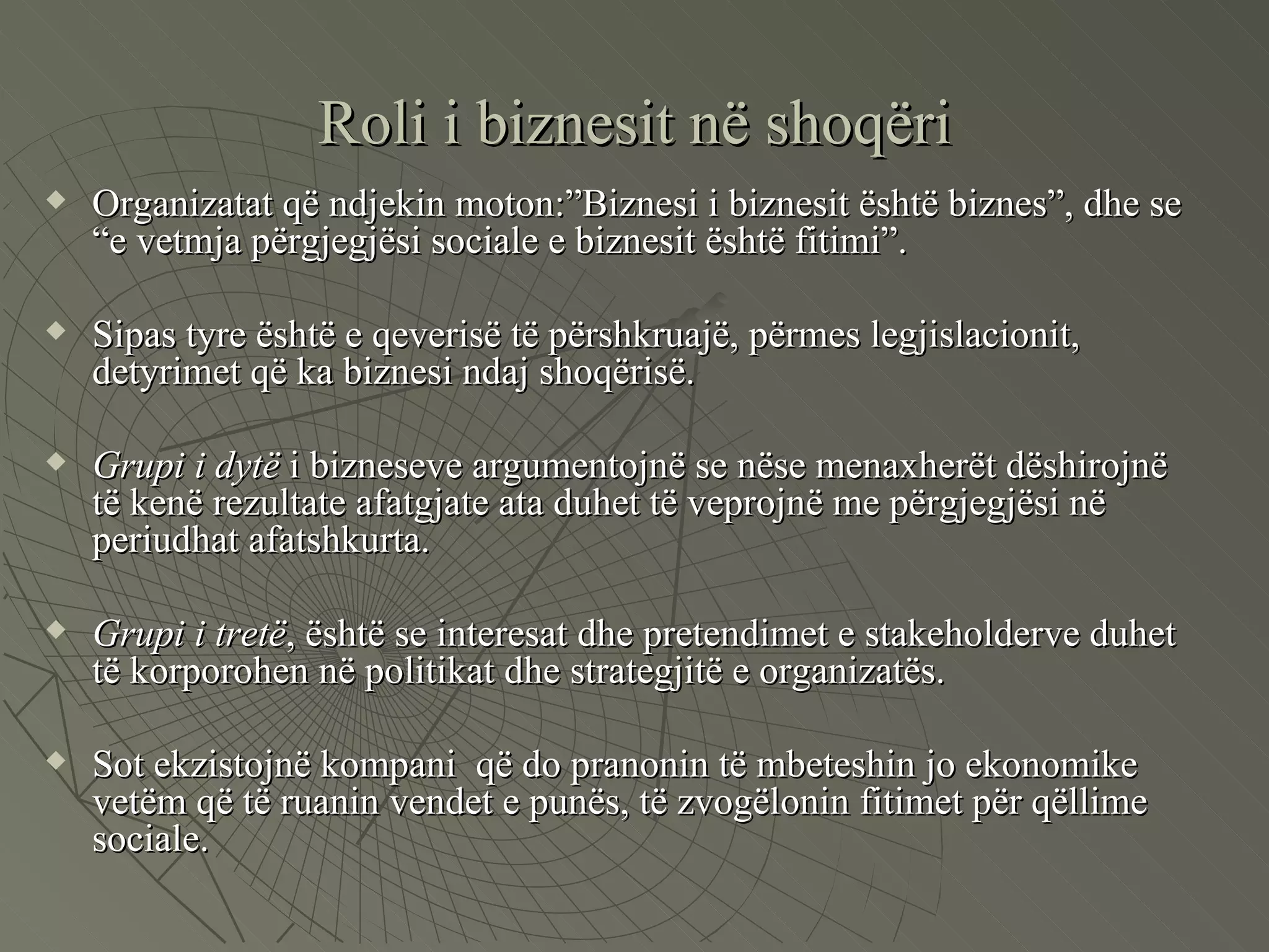 Roli i biznesit në shoqëri Organizatat që ndjekin moton:”Biznesi i biznesit është biznes”, dhe se “e vetmja përgjegjësi sociale e biznesit është fitimi”.  Sipas tyre është e qeverisë të përshkruajë, përmes legjislacionit, detyrimet që ka biznesi ndaj shoqërisë. Grupi i dytë  i bizneseve argumentojnë se nëse menaxherët dëshirojnë të kenë rezultate afatgjate ata duhet të veprojnë me përgjegjësi në periudhat afatshkurta. Grupi i tretë , është se interesat dhe pretendimet e stakeholderve duhet të korporohen në politikat dhe strategjitë e organizatës. Sot ekzistojnë kompani  që do pranonin të mbeteshin jo ekonomike vetëm që të ruanin vendet e punës, të zvogëlonin fitimet për qëllime sociale.  