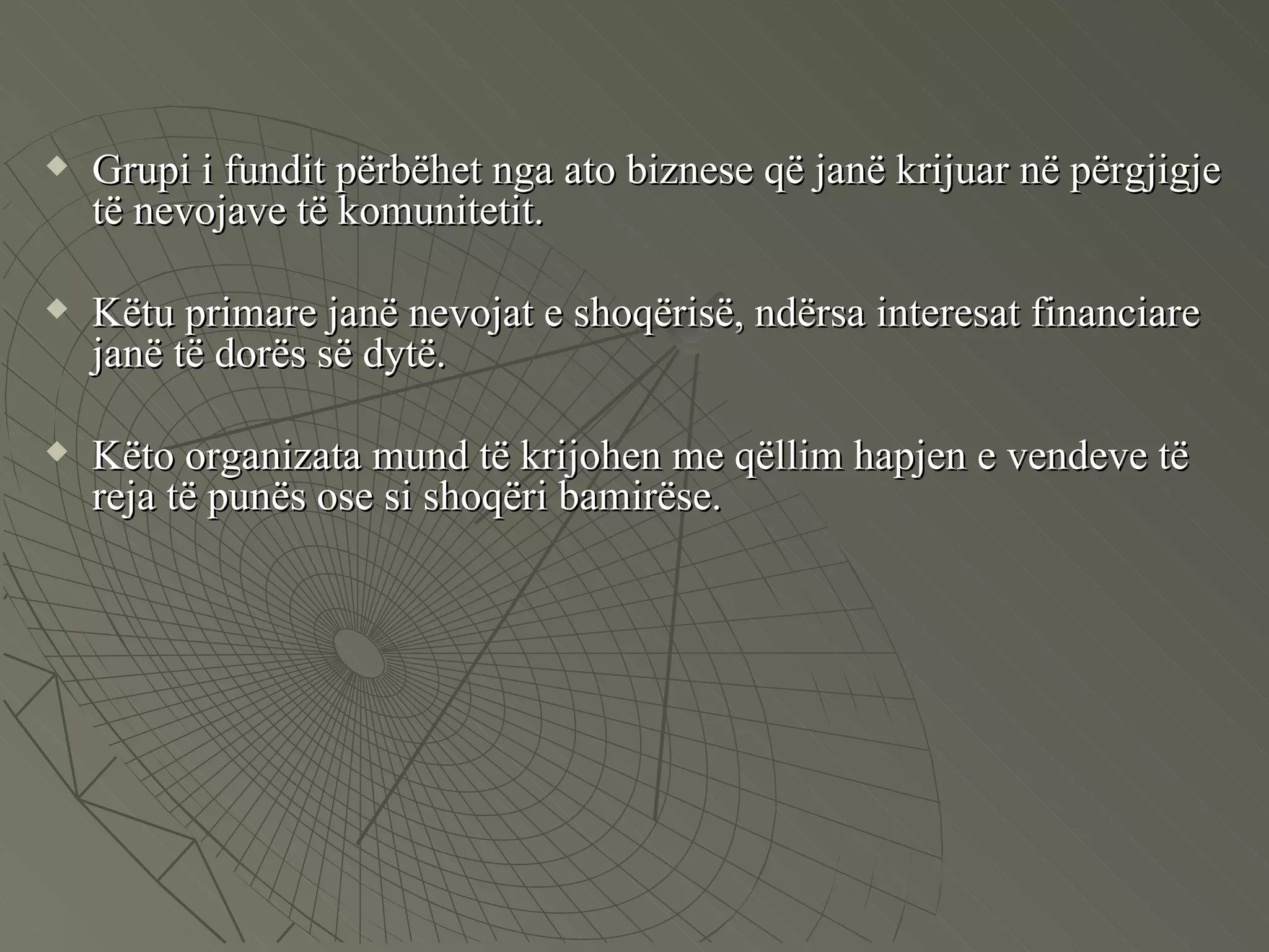 Grupi i fundit përbëhet nga ato biznese që janë krijuar në përgjigje të nevojave të komunitetit. Këtu primare janë nevojat e shoqërisë, ndërsa interesat financiare janë të dorës së dytë.  Këto organizata mund të krijohen me qëllim hapjen e vendeve të reja të punës ose si shoqëri bamirëse.  