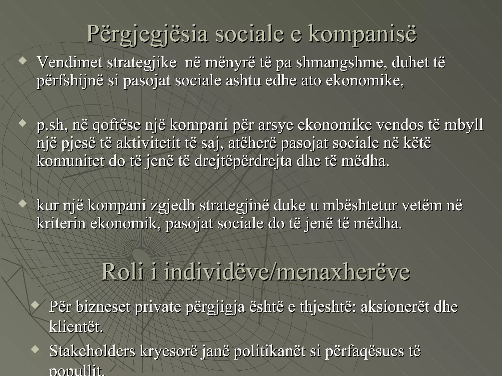 Përgjegjësia sociale e kompanisë Vendimet strategjike  në mënyrë të pa shmangshme, duhet të përfshijnë si pasojat sociale ashtu edhe ato ekonomike,  p.sh, në qoftëse një kompani për arsye ekonomike vendos të mbyll një pjesë të aktivitetit të saj, atëherë pasojat sociale në këtë komunitet do të jenë të drejtëpërdrejta dhe të mëdha. kur një kompani zgjedh strategjinë duke u mbështetur vetëm në kriterin ekonomik, pasojat sociale do të jenë të mëdha.  Roli i individëve/menaxherëve Për bizneset private përgjigja është e thjeshtë: aksionerët dhe klientët. Stakeholders kryesorë janë politikanët si përfaqësues të popullit. 