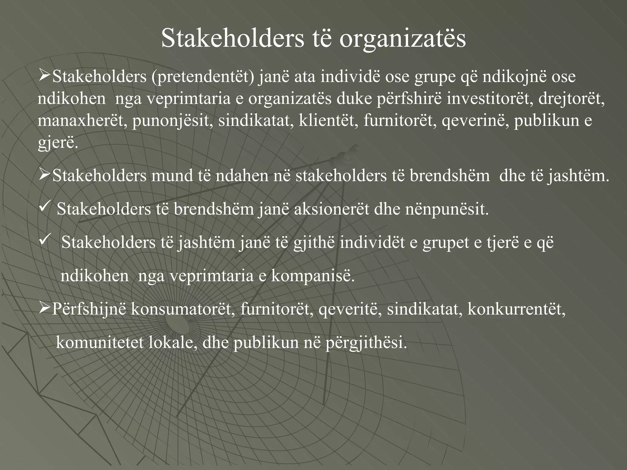 Stakeholders të organizatës Stakeholders (pretendentët) janë ata individë ose grupe që ndikojnë ose ndikohen  nga veprimtaria e organizatës duke përfshirë investitorët, drejtorët, manaxherët, punonjësit, sindikatat, klientët, furnitorët, qeverinë, publikun e gjerë. Stakeholders mund të ndahen në stakeholders të brendshëm  dhe të jashtëm. Stakeholders të brendshëm janë aksionerët dhe nënpunësit. Stakeholders të jashtëm janë të gjithë individët e grupet e tjerë e që  ndikohen  nga veprimtaria e kompanisë. Përfshijnë konsumatorët, furnitorët, qeveritë, sindikatat, konkurrentët,  komunitetet lokale, dhe publikun në përgjithësi.  