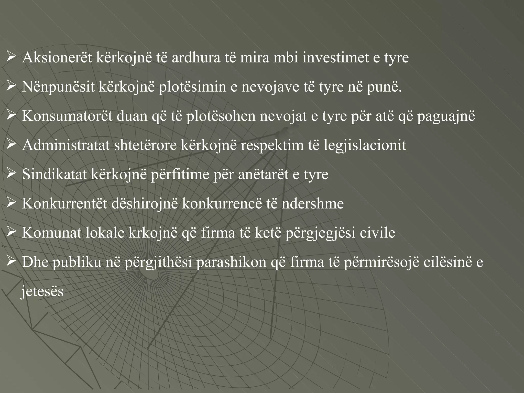Aksionerët kërkojnë të ardhura të mira mbi investimet e tyre Nënpunësit kërkojnë plotësimin e nevojave të tyre në punë. Konsumatorët duan që të plotësohen nevojat e tyre për atë që paguajnë  Administratat shtetërore kërkojnë respektim të legjislacionit Sindikatat kërkojnë përfitime për anëtarët e tyre Konkurrentët dëshirojnë konkurrencë të ndershme  Komunat lokale krkojnë që firma të ketë përgjegjësi civile Dhe publiku në përgjithësi parashikon që firma të përmirësojë cilësinë e  jetesës 