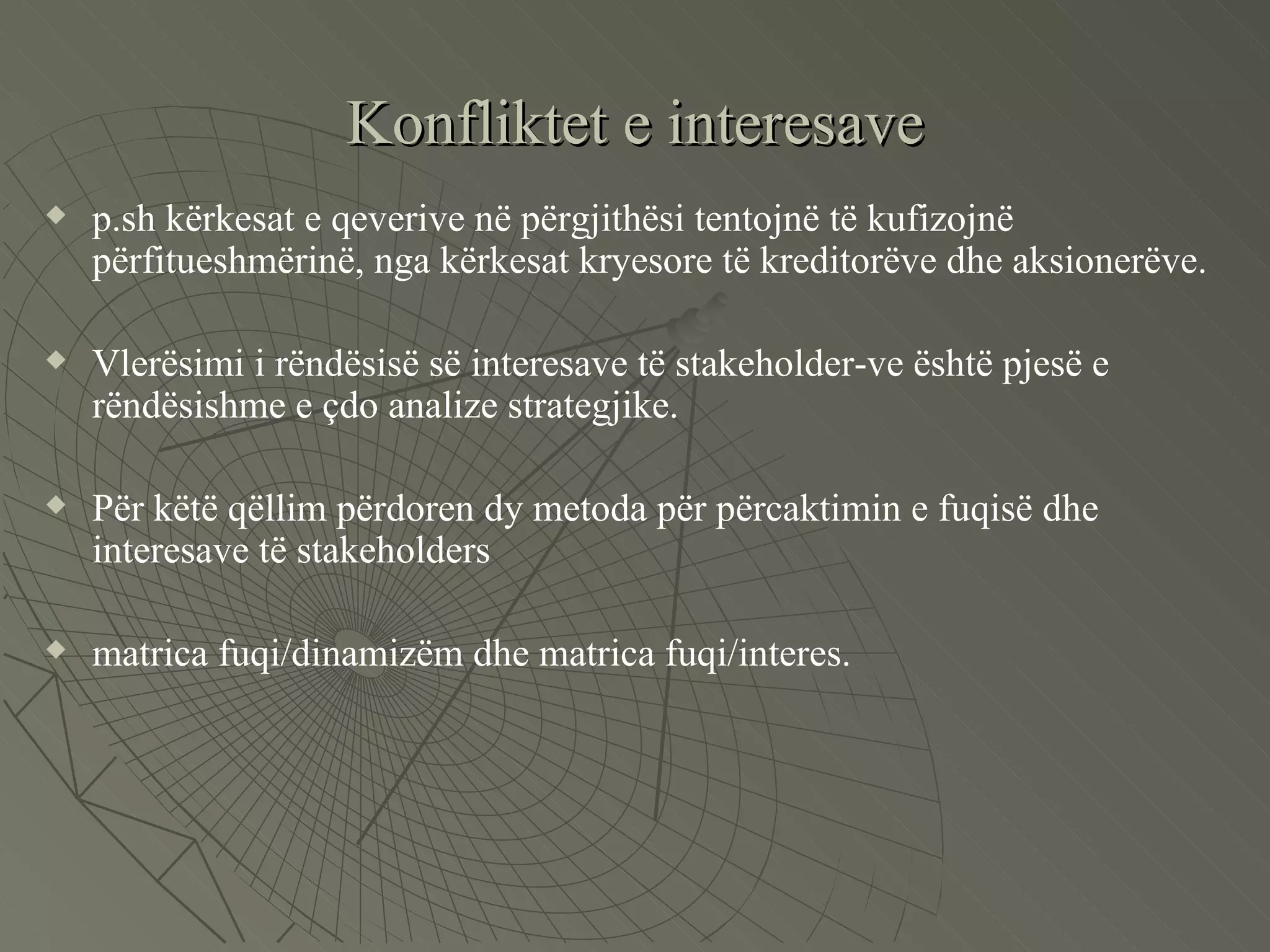 Konfliktet e interesave p.sh kërkesat e qeverive në përgjithësi tentojnë të kufizojnë përfitueshmërinë, nga kërkesat kryesore të kreditorëve dhe aksionerëve.  Vlerësimi i rëndësisë së interesave të stakeholder-ve është pjesë e rëndësishme e çdo analize strategjike. Për këtë qëllim përdoren dy metoda për përcaktimin e fuqisë dhe interesave të stakeholders matrica fuqi/dinamizëm dhe matrica fuqi/interes.  